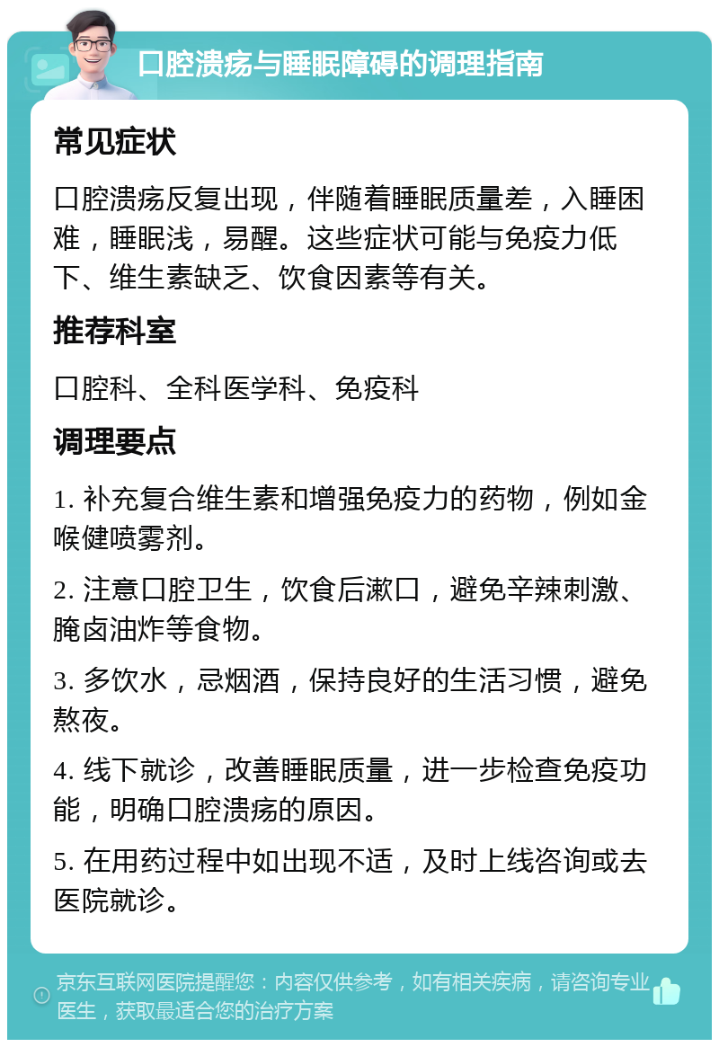 口腔溃疡与睡眠障碍的调理指南 常见症状 口腔溃疡反复出现，伴随着睡眠质量差，入睡困难，睡眠浅，易醒。这些症状可能与免疫力低下、维生素缺乏、饮食因素等有关。 推荐科室 口腔科、全科医学科、免疫科 调理要点 1. 补充复合维生素和增强免疫力的药物，例如金喉健喷雾剂。 2. 注意口腔卫生，饮食后漱口，避免辛辣刺激、腌卤油炸等食物。 3. 多饮水，忌烟酒，保持良好的生活习惯，避免熬夜。 4. 线下就诊，改善睡眠质量，进一步检查免疫功能，明确口腔溃疡的原因。 5. 在用药过程中如出现不适，及时上线咨询或去医院就诊。