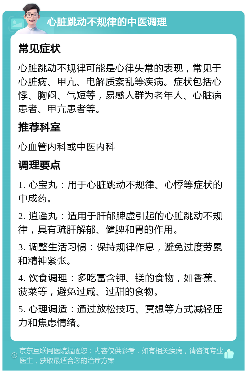 心脏跳动不规律的中医调理 常见症状 心脏跳动不规律可能是心律失常的表现，常见于心脏病、甲亢、电解质紊乱等疾病。症状包括心悸、胸闷、气短等，易感人群为老年人、心脏病患者、甲亢患者等。 推荐科室 心血管内科或中医内科 调理要点 1. 心宝丸：用于心脏跳动不规律、心悸等症状的中成药。 2. 逍遥丸：适用于肝郁脾虚引起的心脏跳动不规律，具有疏肝解郁、健脾和胃的作用。 3. 调整生活习惯：保持规律作息，避免过度劳累和精神紧张。 4. 饮食调理：多吃富含钾、镁的食物，如香蕉、菠菜等，避免过咸、过甜的食物。 5. 心理调适：通过放松技巧、冥想等方式减轻压力和焦虑情绪。