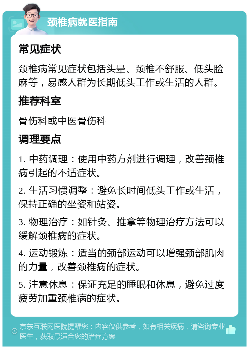 颈椎病就医指南 常见症状 颈椎病常见症状包括头晕、颈椎不舒服、低头脸麻等，易感人群为长期低头工作或生活的人群。 推荐科室 骨伤科或中医骨伤科 调理要点 1. 中药调理：使用中药方剂进行调理，改善颈椎病引起的不适症状。 2. 生活习惯调整：避免长时间低头工作或生活，保持正确的坐姿和站姿。 3. 物理治疗：如针灸、推拿等物理治疗方法可以缓解颈椎病的症状。 4. 运动锻炼：适当的颈部运动可以增强颈部肌肉的力量，改善颈椎病的症状。 5. 注意休息：保证充足的睡眠和休息，避免过度疲劳加重颈椎病的症状。