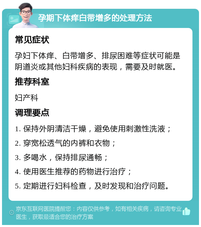 孕期下体痒白带增多的处理方法 常见症状 孕妇下体痒、白带增多、排尿困难等症状可能是阴道炎或其他妇科疾病的表现，需要及时就医。 推荐科室 妇产科 调理要点 1. 保持外阴清洁干燥，避免使用刺激性洗液； 2. 穿宽松透气的内裤和衣物； 3. 多喝水，保持排尿通畅； 4. 使用医生推荐的药物进行治疗； 5. 定期进行妇科检查，及时发现和治疗问题。