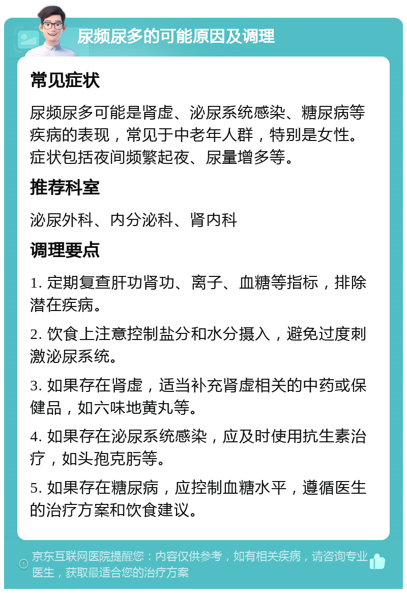 尿频尿多的可能原因及调理 常见症状 尿频尿多可能是肾虚、泌尿系统感染、糖尿病等疾病的表现，常见于中老年人群，特别是女性。症状包括夜间频繁起夜、尿量增多等。 推荐科室 泌尿外科、内分泌科、肾内科 调理要点 1. 定期复查肝功肾功、离子、血糖等指标，排除潜在疾病。 2. 饮食上注意控制盐分和水分摄入，避免过度刺激泌尿系统。 3. 如果存在肾虚，适当补充肾虚相关的中药或保健品，如六味地黄丸等。 4. 如果存在泌尿系统感染，应及时使用抗生素治疗，如头孢克肟等。 5. 如果存在糖尿病，应控制血糖水平，遵循医生的治疗方案和饮食建议。