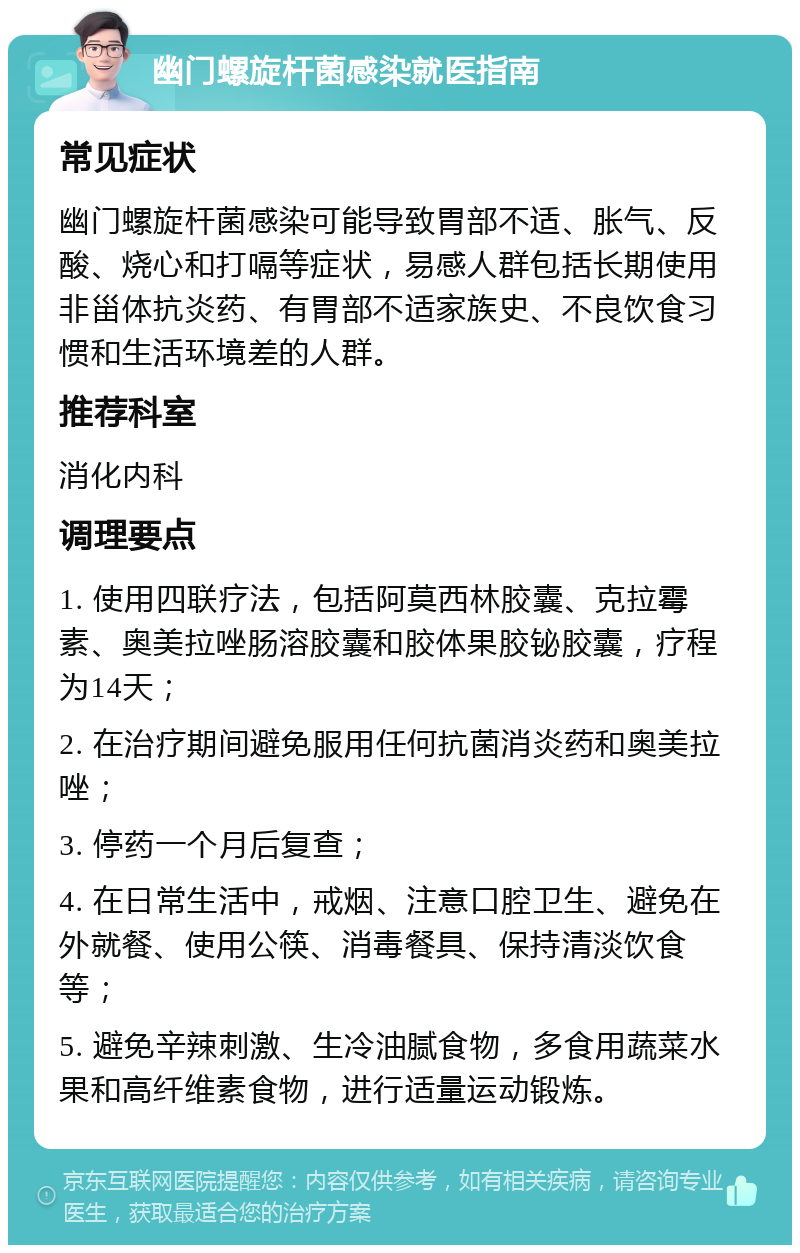 幽门螺旋杆菌感染就医指南 常见症状 幽门螺旋杆菌感染可能导致胃部不适、胀气、反酸、烧心和打嗝等症状，易感人群包括长期使用非甾体抗炎药、有胃部不适家族史、不良饮食习惯和生活环境差的人群。 推荐科室 消化内科 调理要点 1. 使用四联疗法，包括阿莫西林胶囊、克拉霉素、奥美拉唑肠溶胶囊和胶体果胶铋胶囊，疗程为14天； 2. 在治疗期间避免服用任何抗菌消炎药和奥美拉唑； 3. 停药一个月后复查； 4. 在日常生活中，戒烟、注意口腔卫生、避免在外就餐、使用公筷、消毒餐具、保持清淡饮食等； 5. 避免辛辣刺激、生冷油腻食物，多食用蔬菜水果和高纤维素食物，进行适量运动锻炼。