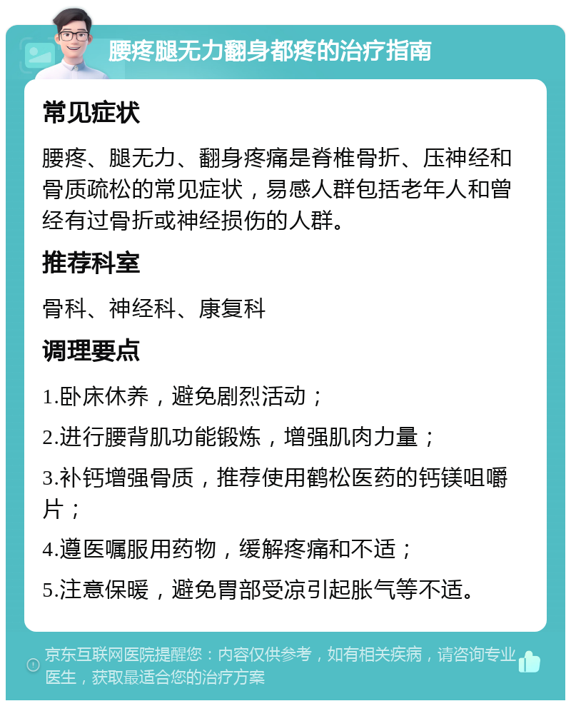 腰疼腿无力翻身都疼的治疗指南 常见症状 腰疼、腿无力、翻身疼痛是脊椎骨折、压神经和骨质疏松的常见症状，易感人群包括老年人和曾经有过骨折或神经损伤的人群。 推荐科室 骨科、神经科、康复科 调理要点 1.卧床休养，避免剧烈活动； 2.进行腰背肌功能锻炼，增强肌肉力量； 3.补钙增强骨质，推荐使用鹤松医药的钙镁咀嚼片； 4.遵医嘱服用药物，缓解疼痛和不适； 5.注意保暖，避免胃部受凉引起胀气等不适。