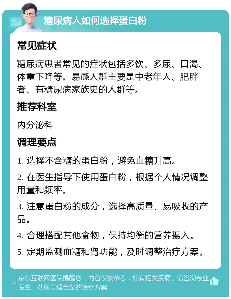 糖尿病人如何选择蛋白粉 常见症状 糖尿病患者常见的症状包括多饮、多尿、口渴、体重下降等。易感人群主要是中老年人、肥胖者、有糖尿病家族史的人群等。 推荐科室 内分泌科 调理要点 1. 选择不含糖的蛋白粉，避免血糖升高。 2. 在医生指导下使用蛋白粉，根据个人情况调整用量和频率。 3. 注意蛋白粉的成分，选择高质量、易吸收的产品。 4. 合理搭配其他食物，保持均衡的营养摄入。 5. 定期监测血糖和肾功能，及时调整治疗方案。