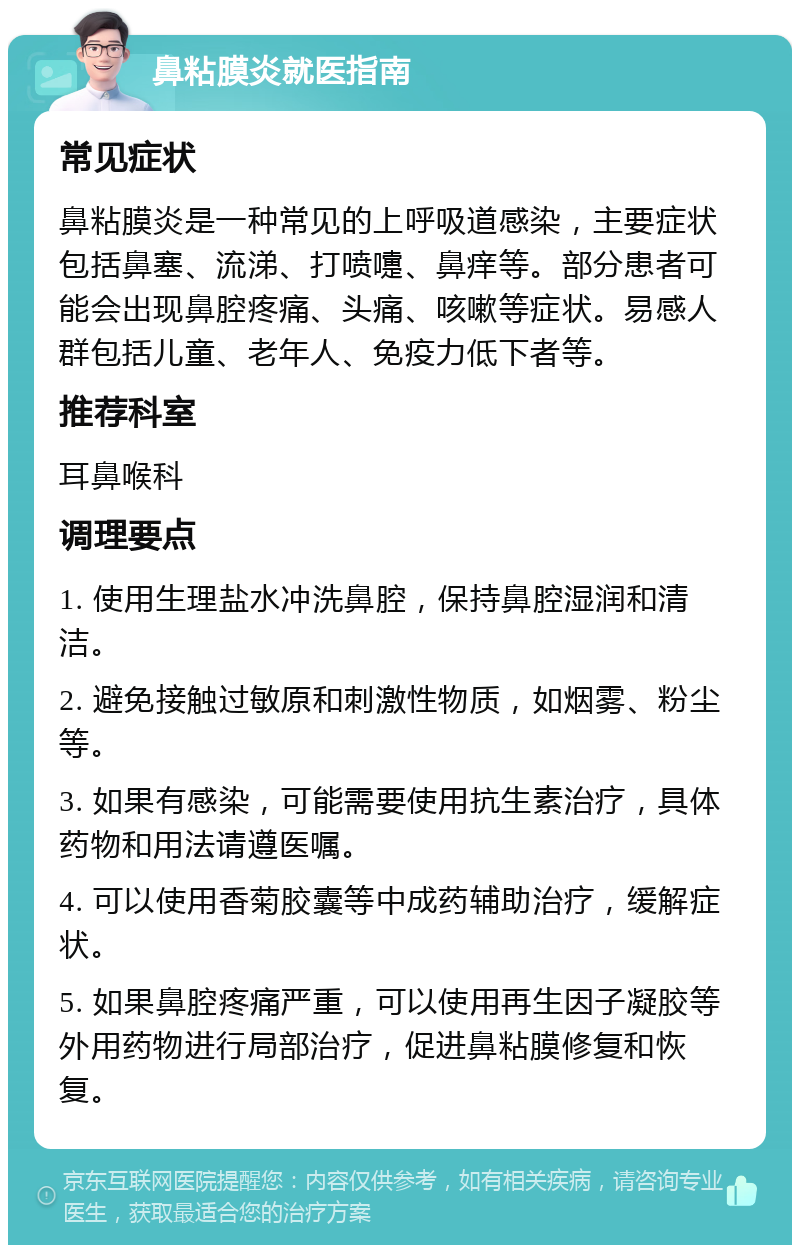 鼻粘膜炎就医指南 常见症状 鼻粘膜炎是一种常见的上呼吸道感染，主要症状包括鼻塞、流涕、打喷嚏、鼻痒等。部分患者可能会出现鼻腔疼痛、头痛、咳嗽等症状。易感人群包括儿童、老年人、免疫力低下者等。 推荐科室 耳鼻喉科 调理要点 1. 使用生理盐水冲洗鼻腔，保持鼻腔湿润和清洁。 2. 避免接触过敏原和刺激性物质，如烟雾、粉尘等。 3. 如果有感染，可能需要使用抗生素治疗，具体药物和用法请遵医嘱。 4. 可以使用香菊胶囊等中成药辅助治疗，缓解症状。 5. 如果鼻腔疼痛严重，可以使用再生因子凝胶等外用药物进行局部治疗，促进鼻粘膜修复和恢复。