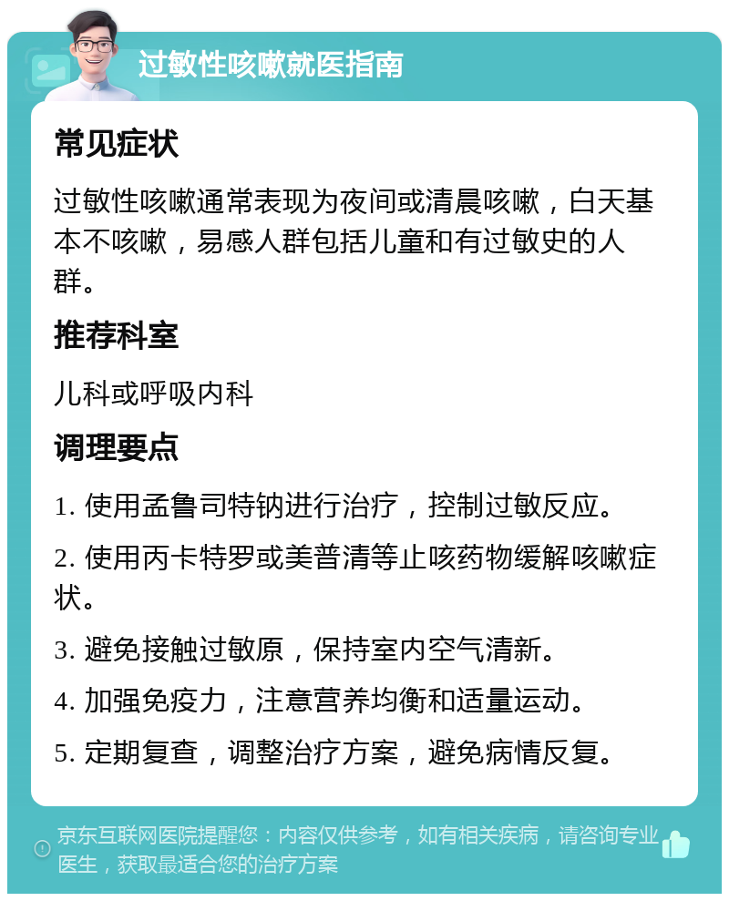 过敏性咳嗽就医指南 常见症状 过敏性咳嗽通常表现为夜间或清晨咳嗽，白天基本不咳嗽，易感人群包括儿童和有过敏史的人群。 推荐科室 儿科或呼吸内科 调理要点 1. 使用孟鲁司特钠进行治疗，控制过敏反应。 2. 使用丙卡特罗或美普清等止咳药物缓解咳嗽症状。 3. 避免接触过敏原，保持室内空气清新。 4. 加强免疫力，注意营养均衡和适量运动。 5. 定期复查，调整治疗方案，避免病情反复。