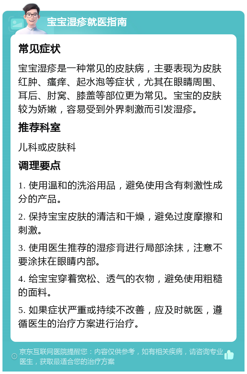 宝宝湿疹就医指南 常见症状 宝宝湿疹是一种常见的皮肤病，主要表现为皮肤红肿、瘙痒、起水泡等症状，尤其在眼睛周围、耳后、肘窝、膝盖等部位更为常见。宝宝的皮肤较为娇嫩，容易受到外界刺激而引发湿疹。 推荐科室 儿科或皮肤科 调理要点 1. 使用温和的洗浴用品，避免使用含有刺激性成分的产品。 2. 保持宝宝皮肤的清洁和干燥，避免过度摩擦和刺激。 3. 使用医生推荐的湿疹膏进行局部涂抹，注意不要涂抹在眼睛内部。 4. 给宝宝穿着宽松、透气的衣物，避免使用粗糙的面料。 5. 如果症状严重或持续不改善，应及时就医，遵循医生的治疗方案进行治疗。