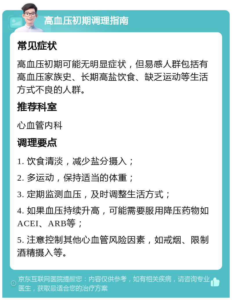 高血压初期调理指南 常见症状 高血压初期可能无明显症状，但易感人群包括有高血压家族史、长期高盐饮食、缺乏运动等生活方式不良的人群。 推荐科室 心血管内科 调理要点 1. 饮食清淡，减少盐分摄入； 2. 多运动，保持适当的体重； 3. 定期监测血压，及时调整生活方式； 4. 如果血压持续升高，可能需要服用降压药物如ACEI、ARB等； 5. 注意控制其他心血管风险因素，如戒烟、限制酒精摄入等。