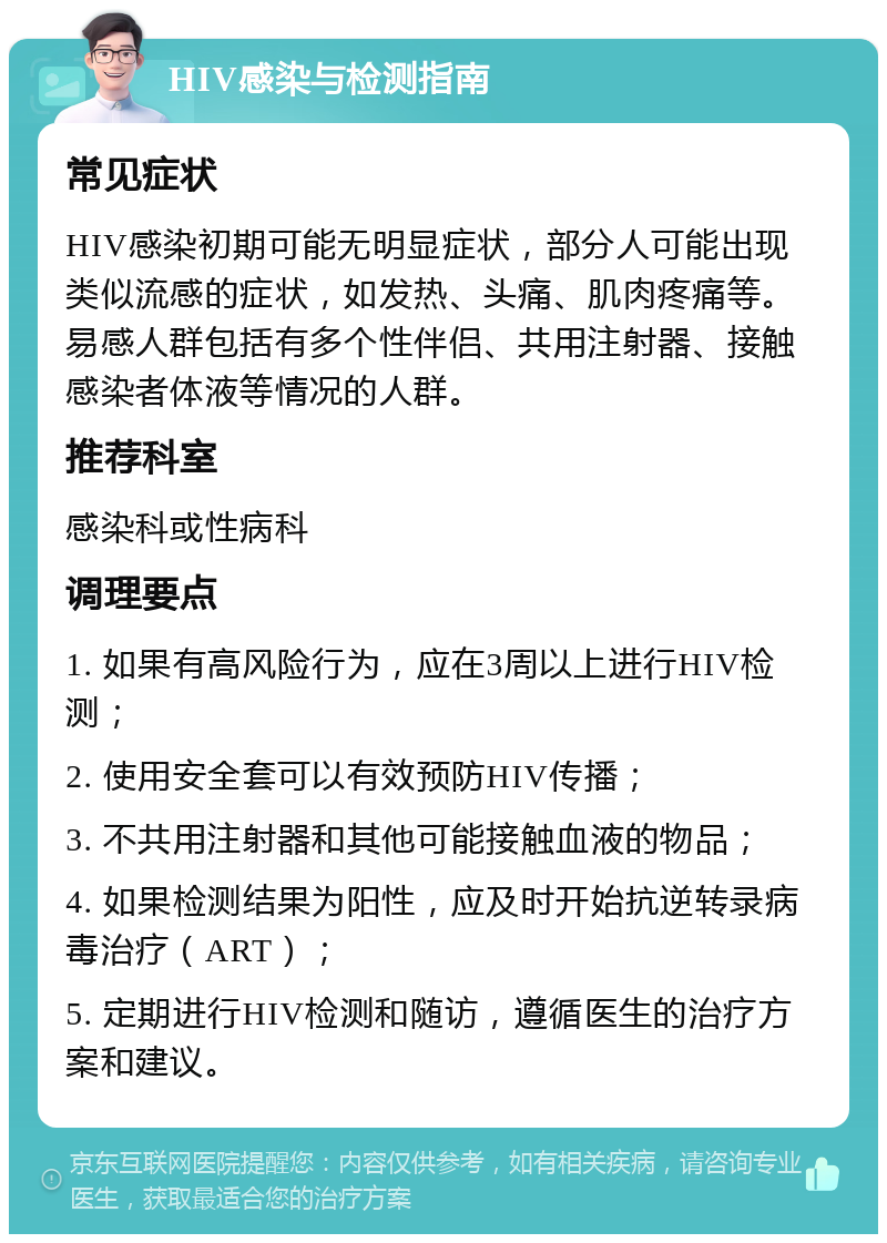 HIV感染与检测指南 常见症状 HIV感染初期可能无明显症状，部分人可能出现类似流感的症状，如发热、头痛、肌肉疼痛等。易感人群包括有多个性伴侣、共用注射器、接触感染者体液等情况的人群。 推荐科室 感染科或性病科 调理要点 1. 如果有高风险行为，应在3周以上进行HIV检测； 2. 使用安全套可以有效预防HIV传播； 3. 不共用注射器和其他可能接触血液的物品； 4. 如果检测结果为阳性，应及时开始抗逆转录病毒治疗（ART）； 5. 定期进行HIV检测和随访，遵循医生的治疗方案和建议。