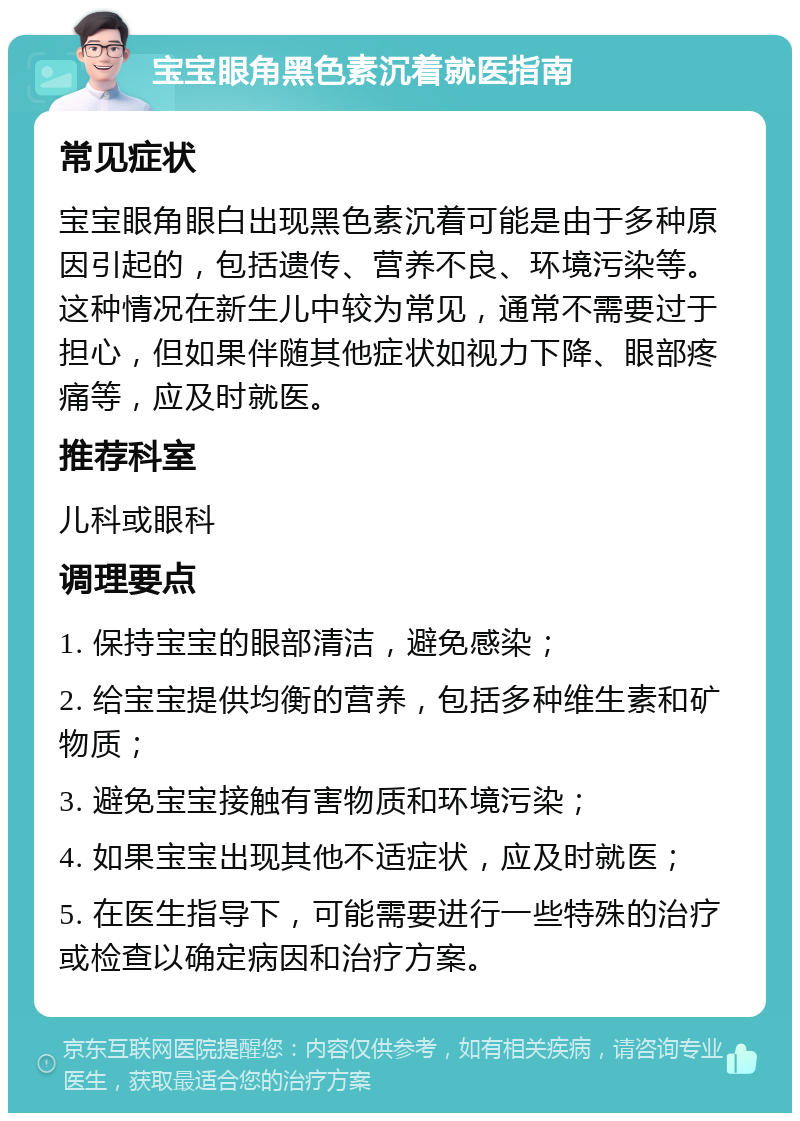 宝宝眼角黑色素沉着就医指南 常见症状 宝宝眼角眼白出现黑色素沉着可能是由于多种原因引起的，包括遗传、营养不良、环境污染等。这种情况在新生儿中较为常见，通常不需要过于担心，但如果伴随其他症状如视力下降、眼部疼痛等，应及时就医。 推荐科室 儿科或眼科 调理要点 1. 保持宝宝的眼部清洁，避免感染； 2. 给宝宝提供均衡的营养，包括多种维生素和矿物质； 3. 避免宝宝接触有害物质和环境污染； 4. 如果宝宝出现其他不适症状，应及时就医； 5. 在医生指导下，可能需要进行一些特殊的治疗或检查以确定病因和治疗方案。