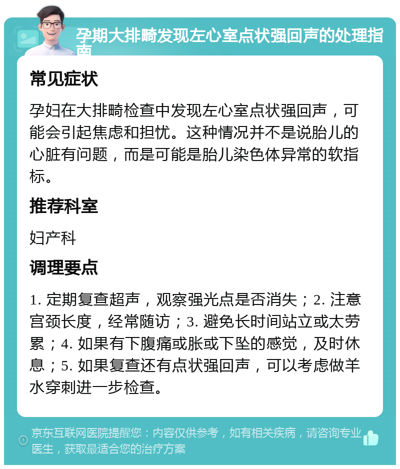 孕期大排畸发现左心室点状强回声的处理指南 常见症状 孕妇在大排畸检查中发现左心室点状强回声，可能会引起焦虑和担忧。这种情况并不是说胎儿的心脏有问题，而是可能是胎儿染色体异常的软指标。 推荐科室 妇产科 调理要点 1. 定期复查超声，观察强光点是否消失；2. 注意宫颈长度，经常随访；3. 避免长时间站立或太劳累；4. 如果有下腹痛或胀或下坠的感觉，及时休息；5. 如果复查还有点状强回声，可以考虑做羊水穿刺进一步检查。