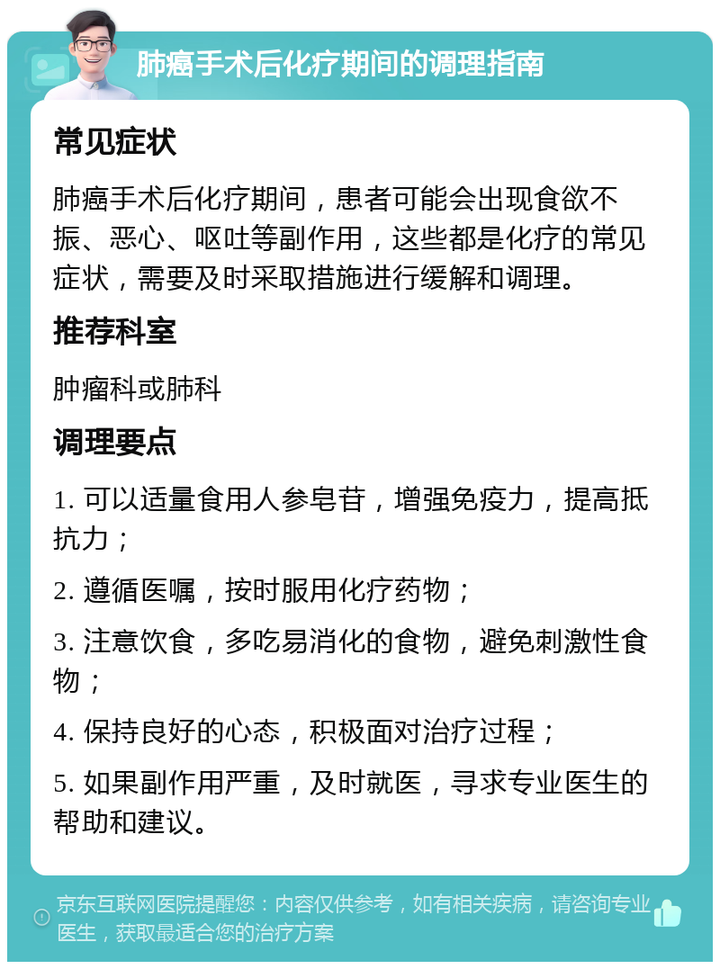 肺癌手术后化疗期间的调理指南 常见症状 肺癌手术后化疗期间，患者可能会出现食欲不振、恶心、呕吐等副作用，这些都是化疗的常见症状，需要及时采取措施进行缓解和调理。 推荐科室 肿瘤科或肺科 调理要点 1. 可以适量食用人参皂苷，增强免疫力，提高抵抗力； 2. 遵循医嘱，按时服用化疗药物； 3. 注意饮食，多吃易消化的食物，避免刺激性食物； 4. 保持良好的心态，积极面对治疗过程； 5. 如果副作用严重，及时就医，寻求专业医生的帮助和建议。