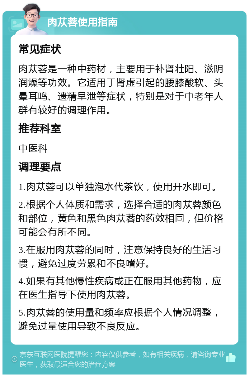 肉苁蓉使用指南 常见症状 肉苁蓉是一种中药材，主要用于补肾壮阳、滋阴润燥等功效。它适用于肾虚引起的腰膝酸软、头晕耳鸣、遗精早泄等症状，特别是对于中老年人群有较好的调理作用。 推荐科室 中医科 调理要点 1.肉苁蓉可以单独泡水代茶饮，使用开水即可。 2.根据个人体质和需求，选择合适的肉苁蓉颜色和部位，黄色和黑色肉苁蓉的药效相同，但价格可能会有所不同。 3.在服用肉苁蓉的同时，注意保持良好的生活习惯，避免过度劳累和不良嗜好。 4.如果有其他慢性疾病或正在服用其他药物，应在医生指导下使用肉苁蓉。 5.肉苁蓉的使用量和频率应根据个人情况调整，避免过量使用导致不良反应。