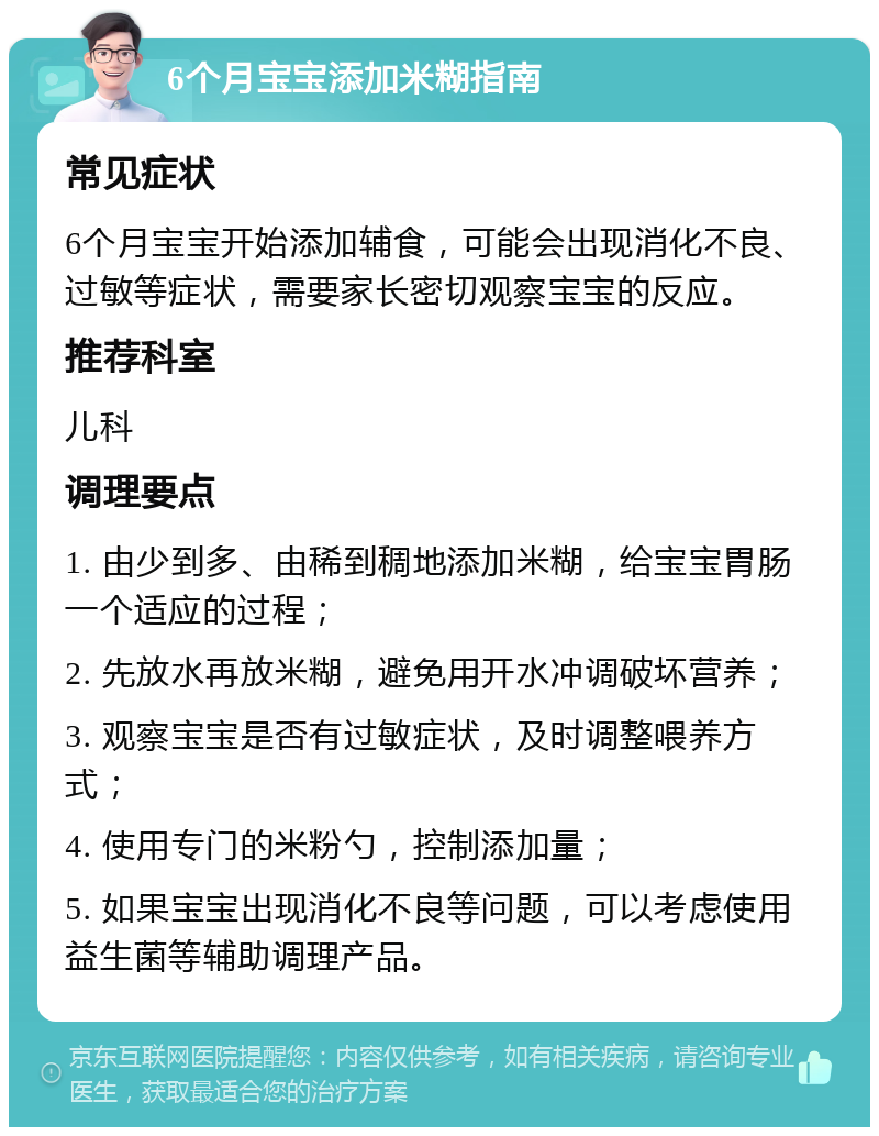 6个月宝宝添加米糊指南 常见症状 6个月宝宝开始添加辅食，可能会出现消化不良、过敏等症状，需要家长密切观察宝宝的反应。 推荐科室 儿科 调理要点 1. 由少到多、由稀到稠地添加米糊，给宝宝胃肠一个适应的过程； 2. 先放水再放米糊，避免用开水冲调破坏营养； 3. 观察宝宝是否有过敏症状，及时调整喂养方式； 4. 使用专门的米粉勺，控制添加量； 5. 如果宝宝出现消化不良等问题，可以考虑使用益生菌等辅助调理产品。