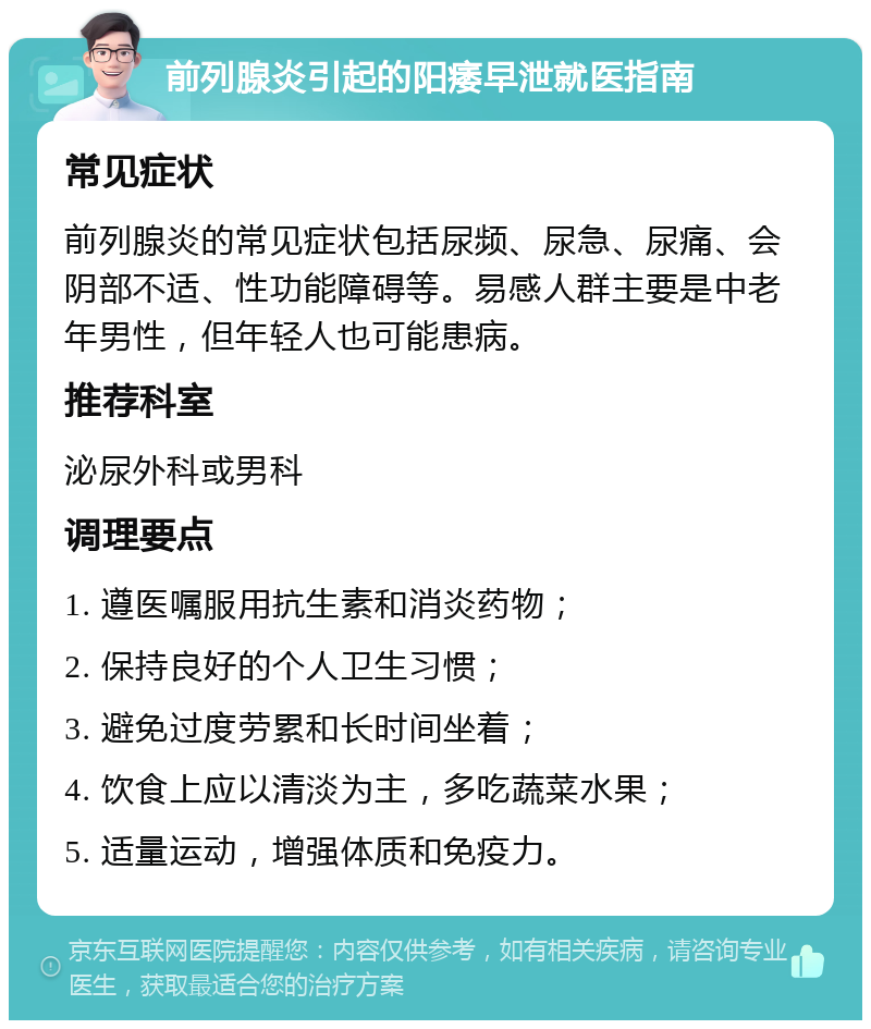 前列腺炎引起的阳痿早泄就医指南 常见症状 前列腺炎的常见症状包括尿频、尿急、尿痛、会阴部不适、性功能障碍等。易感人群主要是中老年男性，但年轻人也可能患病。 推荐科室 泌尿外科或男科 调理要点 1. 遵医嘱服用抗生素和消炎药物； 2. 保持良好的个人卫生习惯； 3. 避免过度劳累和长时间坐着； 4. 饮食上应以清淡为主，多吃蔬菜水果； 5. 适量运动，增强体质和免疫力。