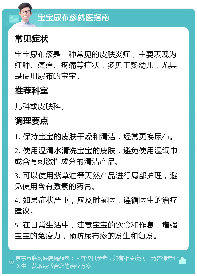 宝宝尿布疹就医指南 常见症状 宝宝尿布疹是一种常见的皮肤炎症，主要表现为红肿、瘙痒、疼痛等症状，多见于婴幼儿，尤其是使用尿布的宝宝。 推荐科室 儿科或皮肤科。 调理要点 1. 保持宝宝的皮肤干燥和清洁，经常更换尿布。 2. 使用温清水清洗宝宝的皮肤，避免使用湿纸巾或含有刺激性成分的清洁产品。 3. 可以使用紫草油等天然产品进行局部护理，避免使用含有激素的药膏。 4. 如果症状严重，应及时就医，遵循医生的治疗建议。 5. 在日常生活中，注意宝宝的饮食和作息，增强宝宝的免疫力，预防尿布疹的发生和复发。