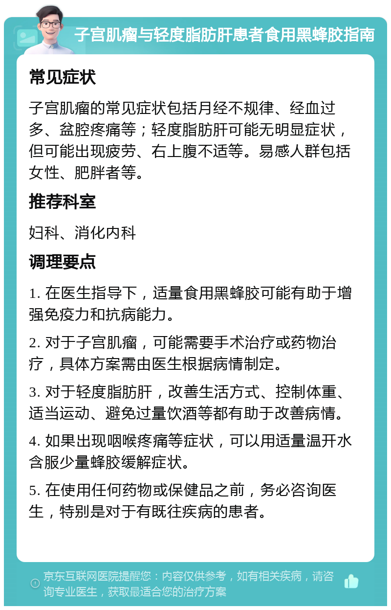 子宫肌瘤与轻度脂肪肝患者食用黑蜂胶指南 常见症状 子宫肌瘤的常见症状包括月经不规律、经血过多、盆腔疼痛等；轻度脂肪肝可能无明显症状，但可能出现疲劳、右上腹不适等。易感人群包括女性、肥胖者等。 推荐科室 妇科、消化内科 调理要点 1. 在医生指导下，适量食用黑蜂胶可能有助于增强免疫力和抗病能力。 2. 对于子宫肌瘤，可能需要手术治疗或药物治疗，具体方案需由医生根据病情制定。 3. 对于轻度脂肪肝，改善生活方式、控制体重、适当运动、避免过量饮酒等都有助于改善病情。 4. 如果出现咽喉疼痛等症状，可以用适量温开水含服少量蜂胶缓解症状。 5. 在使用任何药物或保健品之前，务必咨询医生，特别是对于有既往疾病的患者。