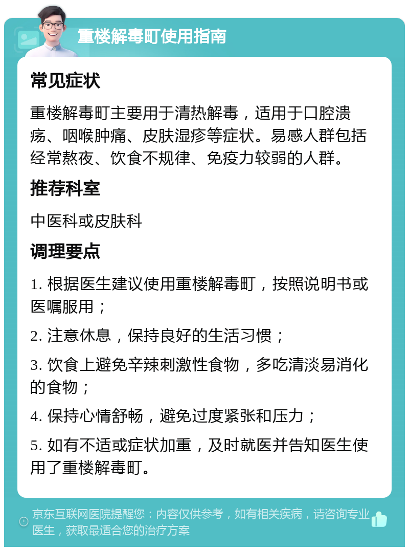 重楼解毒町使用指南 常见症状 重楼解毒町主要用于清热解毒，适用于口腔溃疡、咽喉肿痛、皮肤湿疹等症状。易感人群包括经常熬夜、饮食不规律、免疫力较弱的人群。 推荐科室 中医科或皮肤科 调理要点 1. 根据医生建议使用重楼解毒町，按照说明书或医嘱服用； 2. 注意休息，保持良好的生活习惯； 3. 饮食上避免辛辣刺激性食物，多吃清淡易消化的食物； 4. 保持心情舒畅，避免过度紧张和压力； 5. 如有不适或症状加重，及时就医并告知医生使用了重楼解毒町。