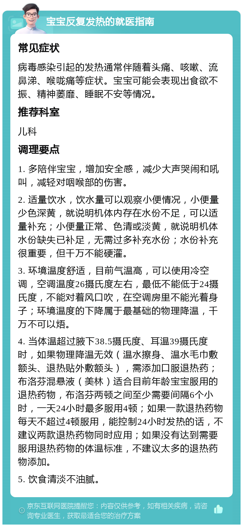 宝宝反复发热的就医指南 常见症状 病毒感染引起的发热通常伴随着头痛、咳嗽、流鼻涕、喉咙痛等症状。宝宝可能会表现出食欲不振、精神萎靡、睡眠不安等情况。 推荐科室 儿科 调理要点 1. 多陪伴宝宝，增加安全感，减少大声哭闹和吼叫，减轻对咽喉部的伤害。 2. 适量饮水，饮水量可以观察小便情况，小便量少色深黄，就说明机体内存在水份不足，可以适量补充；小便量正常、色清或淡黄，就说明机体水份缺失已补足，无需过多补充水份；水份补充很重要，但千万不能硬灌。 3. 环境温度舒适，目前气温高，可以使用冷空调，空调温度26摄氏度左右，最低不能低于24摄氏度，不能对着风口吹，在空调房里不能光着身子；环境温度的下降属于最基础的物理降温，千万不可以焐。 4. 当体温超过腋下38.5摄氏度、耳温39摄氏度时，如果物理降温无效（温水擦身、温水毛巾敷额头、退热贴外敷额头），需添加口服退热药；布洛芬混悬液（美林）适合目前年龄宝宝服用的退热药物，布洛芬两顿之间至少需要间隔6个小时，一天24小时最多服用4顿；如果一款退热药物每天不超过4顿服用，能控制24小时发热的话，不建议两款退热药物同时应用；如果没有达到需要服用退热药物的体温标准，不建议太多的退热药物添加。 5. 饮食清淡不油腻。