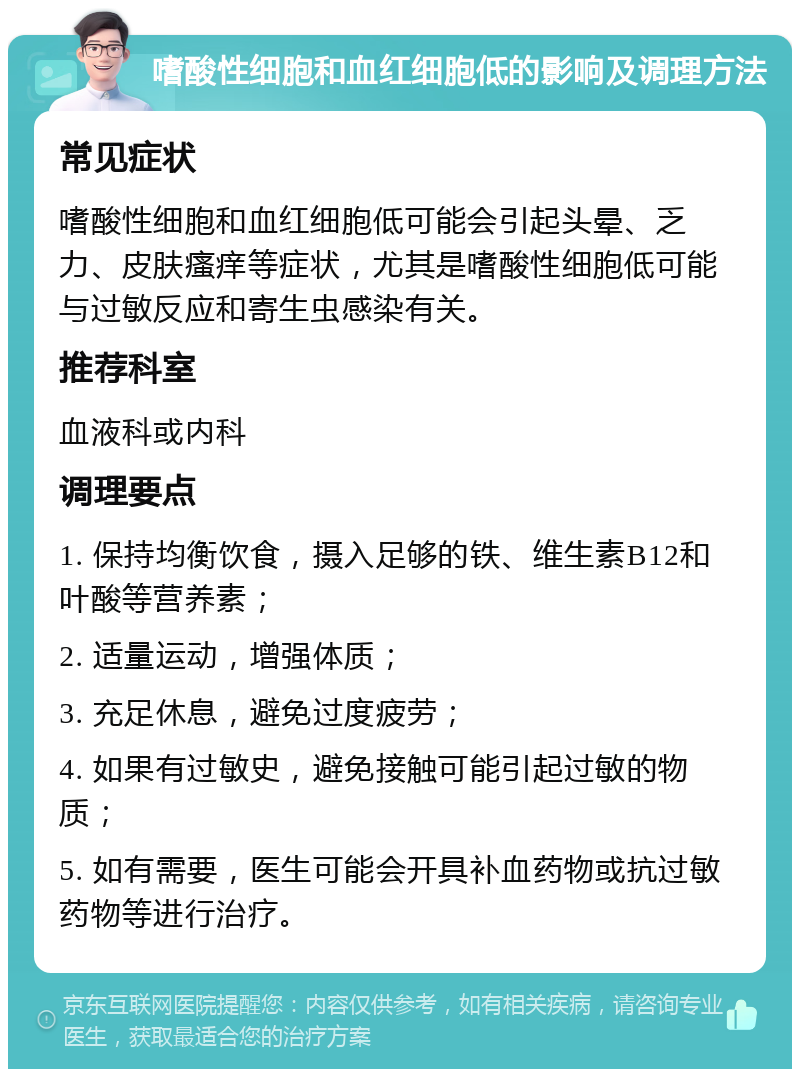 嗜酸性细胞和血红细胞低的影响及调理方法 常见症状 嗜酸性细胞和血红细胞低可能会引起头晕、乏力、皮肤瘙痒等症状，尤其是嗜酸性细胞低可能与过敏反应和寄生虫感染有关。 推荐科室 血液科或内科 调理要点 1. 保持均衡饮食，摄入足够的铁、维生素B12和叶酸等营养素； 2. 适量运动，增强体质； 3. 充足休息，避免过度疲劳； 4. 如果有过敏史，避免接触可能引起过敏的物质； 5. 如有需要，医生可能会开具补血药物或抗过敏药物等进行治疗。