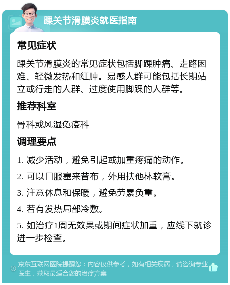 踝关节滑膜炎就医指南 常见症状 踝关节滑膜炎的常见症状包括脚踝肿痛、走路困难、轻微发热和红肿。易感人群可能包括长期站立或行走的人群、过度使用脚踝的人群等。 推荐科室 骨科或风湿免疫科 调理要点 1. 减少活动，避免引起或加重疼痛的动作。 2. 可以口服塞来昔布，外用扶他林软膏。 3. 注意休息和保暖，避免劳累负重。 4. 若有发热局部冷敷。 5. 如治疗1周无效果或期间症状加重，应线下就诊进一步检查。