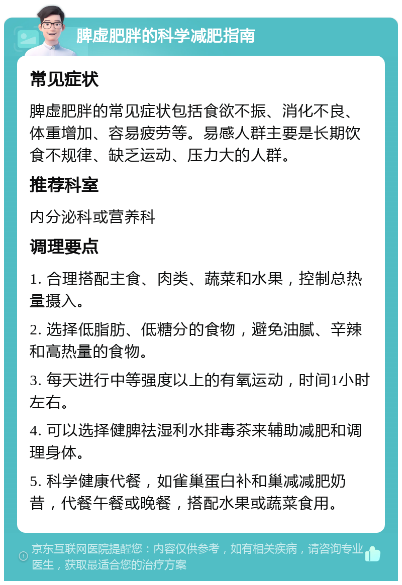 脾虚肥胖的科学减肥指南 常见症状 脾虚肥胖的常见症状包括食欲不振、消化不良、体重增加、容易疲劳等。易感人群主要是长期饮食不规律、缺乏运动、压力大的人群。 推荐科室 内分泌科或营养科 调理要点 1. 合理搭配主食、肉类、蔬菜和水果，控制总热量摄入。 2. 选择低脂肪、低糖分的食物，避免油腻、辛辣和高热量的食物。 3. 每天进行中等强度以上的有氧运动，时间1小时左右。 4. 可以选择健脾祛湿利水排毒茶来辅助减肥和调理身体。 5. 科学健康代餐，如雀巢蛋白补和巢减减肥奶昔，代餐午餐或晚餐，搭配水果或蔬菜食用。