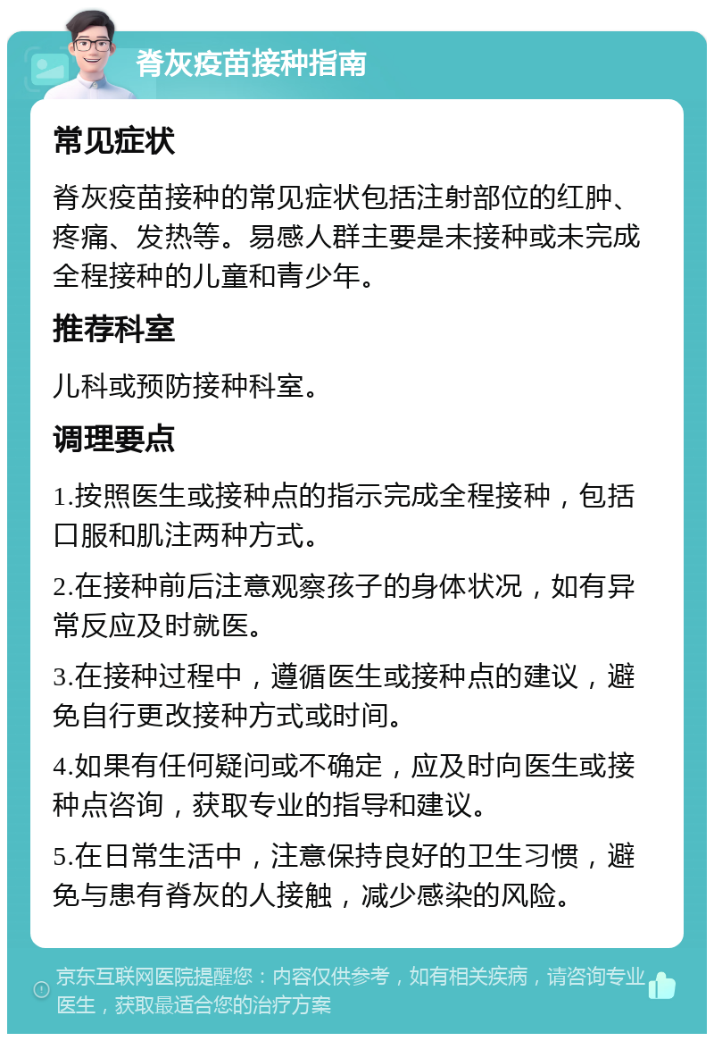 脊灰疫苗接种指南 常见症状 脊灰疫苗接种的常见症状包括注射部位的红肿、疼痛、发热等。易感人群主要是未接种或未完成全程接种的儿童和青少年。 推荐科室 儿科或预防接种科室。 调理要点 1.按照医生或接种点的指示完成全程接种，包括口服和肌注两种方式。 2.在接种前后注意观察孩子的身体状况，如有异常反应及时就医。 3.在接种过程中，遵循医生或接种点的建议，避免自行更改接种方式或时间。 4.如果有任何疑问或不确定，应及时向医生或接种点咨询，获取专业的指导和建议。 5.在日常生活中，注意保持良好的卫生习惯，避免与患有脊灰的人接触，减少感染的风险。