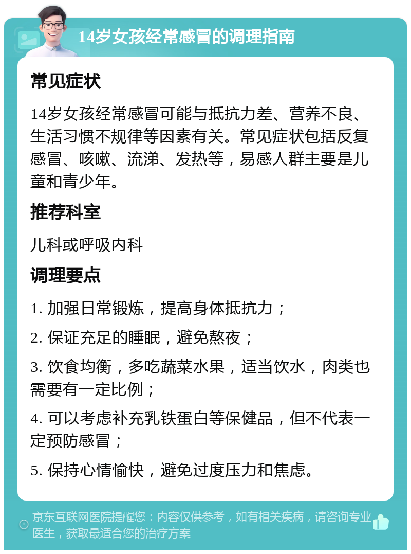 14岁女孩经常感冒的调理指南 常见症状 14岁女孩经常感冒可能与抵抗力差、营养不良、生活习惯不规律等因素有关。常见症状包括反复感冒、咳嗽、流涕、发热等，易感人群主要是儿童和青少年。 推荐科室 儿科或呼吸内科 调理要点 1. 加强日常锻炼，提高身体抵抗力； 2. 保证充足的睡眠，避免熬夜； 3. 饮食均衡，多吃蔬菜水果，适当饮水，肉类也需要有一定比例； 4. 可以考虑补充乳铁蛋白等保健品，但不代表一定预防感冒； 5. 保持心情愉快，避免过度压力和焦虑。