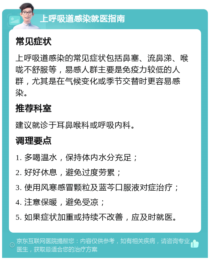 上呼吸道感染就医指南 常见症状 上呼吸道感染的常见症状包括鼻塞、流鼻涕、喉咙不舒服等，易感人群主要是免疫力较低的人群，尤其是在气候变化或季节交替时更容易感染。 推荐科室 建议就诊于耳鼻喉科或呼吸内科。 调理要点 1. 多喝温水，保持体内水分充足； 2. 好好休息，避免过度劳累； 3. 使用风寒感冒颗粒及蓝芩口服液对症治疗； 4. 注意保暖，避免受凉； 5. 如果症状加重或持续不改善，应及时就医。