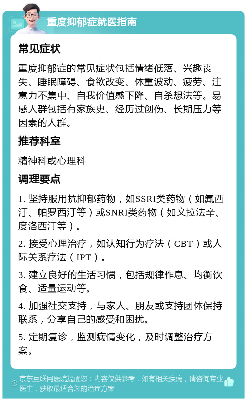 重度抑郁症就医指南 常见症状 重度抑郁症的常见症状包括情绪低落、兴趣丧失、睡眠障碍、食欲改变、体重波动、疲劳、注意力不集中、自我价值感下降、自杀想法等。易感人群包括有家族史、经历过创伤、长期压力等因素的人群。 推荐科室 精神科或心理科 调理要点 1. 坚持服用抗抑郁药物，如SSRI类药物（如氟西汀、帕罗西汀等）或SNRI类药物（如文拉法辛、度洛西汀等）。 2. 接受心理治疗，如认知行为疗法（CBT）或人际关系疗法（IPT）。 3. 建立良好的生活习惯，包括规律作息、均衡饮食、适量运动等。 4. 加强社交支持，与家人、朋友或支持团体保持联系，分享自己的感受和困扰。 5. 定期复诊，监测病情变化，及时调整治疗方案。