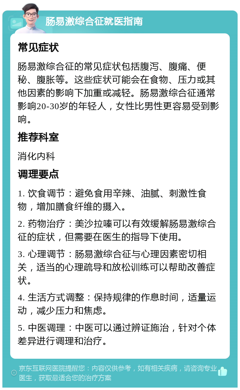 肠易激综合征就医指南 常见症状 肠易激综合征的常见症状包括腹泻、腹痛、便秘、腹胀等。这些症状可能会在食物、压力或其他因素的影响下加重或减轻。肠易激综合征通常影响20-30岁的年轻人，女性比男性更容易受到影响。 推荐科室 消化内科 调理要点 1. 饮食调节：避免食用辛辣、油腻、刺激性食物，增加膳食纤维的摄入。 2. 药物治疗：美沙拉嗪可以有效缓解肠易激综合征的症状，但需要在医生的指导下使用。 3. 心理调节：肠易激综合征与心理因素密切相关，适当的心理疏导和放松训练可以帮助改善症状。 4. 生活方式调整：保持规律的作息时间，适量运动，减少压力和焦虑。 5. 中医调理：中医可以通过辨证施治，针对个体差异进行调理和治疗。