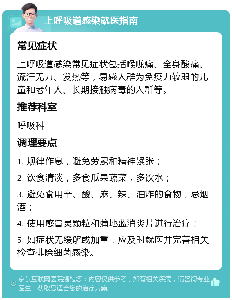 上呼吸道感染就医指南 常见症状 上呼吸道感染常见症状包括喉咙痛、全身酸痛、流汗无力、发热等，易感人群为免疫力较弱的儿童和老年人、长期接触病毒的人群等。 推荐科室 呼吸科 调理要点 1. 规律作息，避免劳累和精神紧张； 2. 饮食清淡，多食瓜果蔬菜，多饮水； 3. 避免食用辛、酸、麻、辣、油炸的食物，忌烟酒； 4. 使用感冒灵颗粒和蒲地蓝消炎片进行治疗； 5. 如症状无缓解或加重，应及时就医并完善相关检查排除细菌感染。