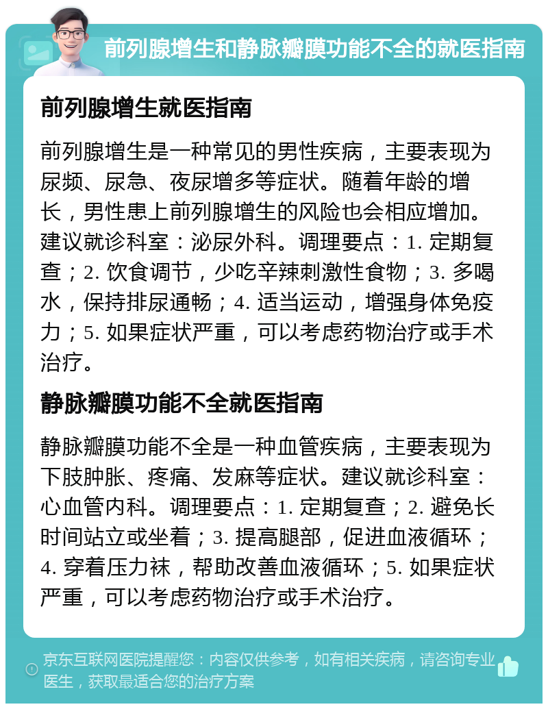 前列腺增生和静脉瓣膜功能不全的就医指南 前列腺增生就医指南 前列腺增生是一种常见的男性疾病，主要表现为尿频、尿急、夜尿增多等症状。随着年龄的增长，男性患上前列腺增生的风险也会相应增加。建议就诊科室：泌尿外科。调理要点：1. 定期复查；2. 饮食调节，少吃辛辣刺激性食物；3. 多喝水，保持排尿通畅；4. 适当运动，增强身体免疫力；5. 如果症状严重，可以考虑药物治疗或手术治疗。 静脉瓣膜功能不全就医指南 静脉瓣膜功能不全是一种血管疾病，主要表现为下肢肿胀、疼痛、发麻等症状。建议就诊科室：心血管内科。调理要点：1. 定期复查；2. 避免长时间站立或坐着；3. 提高腿部，促进血液循环；4. 穿着压力袜，帮助改善血液循环；5. 如果症状严重，可以考虑药物治疗或手术治疗。