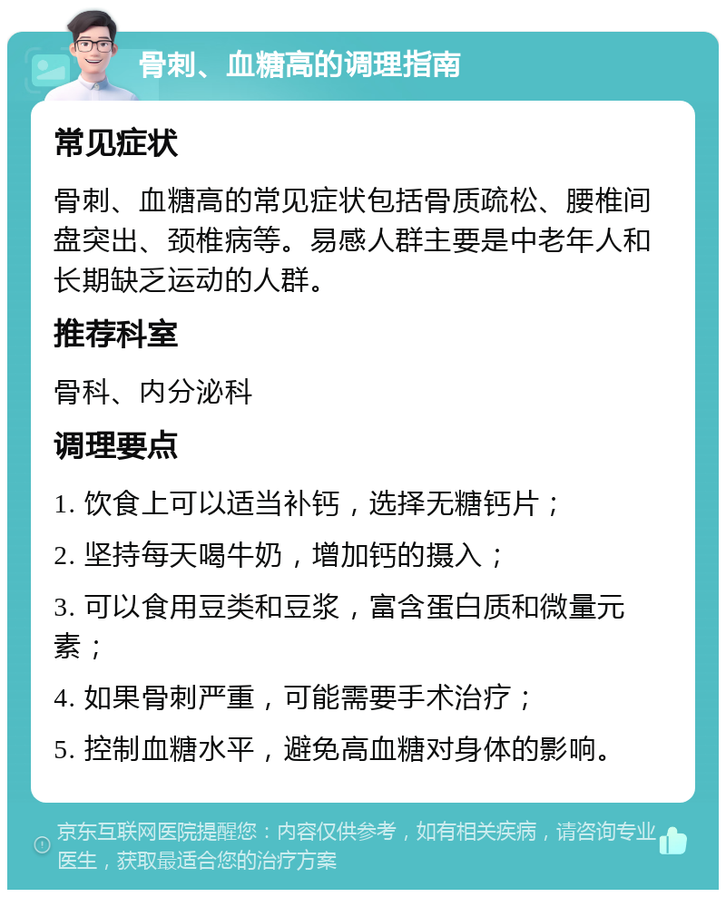 骨刺、血糖高的调理指南 常见症状 骨刺、血糖高的常见症状包括骨质疏松、腰椎间盘突出、颈椎病等。易感人群主要是中老年人和长期缺乏运动的人群。 推荐科室 骨科、内分泌科 调理要点 1. 饮食上可以适当补钙，选择无糖钙片； 2. 坚持每天喝牛奶，增加钙的摄入； 3. 可以食用豆类和豆浆，富含蛋白质和微量元素； 4. 如果骨刺严重，可能需要手术治疗； 5. 控制血糖水平，避免高血糖对身体的影响。