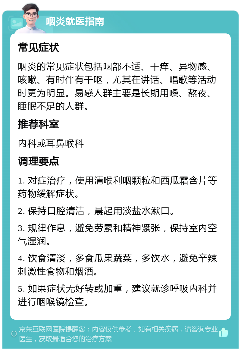 咽炎就医指南 常见症状 咽炎的常见症状包括咽部不适、干痒、异物感、咳嗽、有时伴有干呕，尤其在讲话、唱歌等活动时更为明显。易感人群主要是长期用嗓、熬夜、睡眠不足的人群。 推荐科室 内科或耳鼻喉科 调理要点 1. 对症治疗，使用清喉利咽颗粒和西瓜霜含片等药物缓解症状。 2. 保持口腔清洁，晨起用淡盐水漱口。 3. 规律作息，避免劳累和精神紧张，保持室内空气湿润。 4. 饮食清淡，多食瓜果蔬菜，多饮水，避免辛辣刺激性食物和烟酒。 5. 如果症状无好转或加重，建议就诊呼吸内科并进行咽喉镜检查。