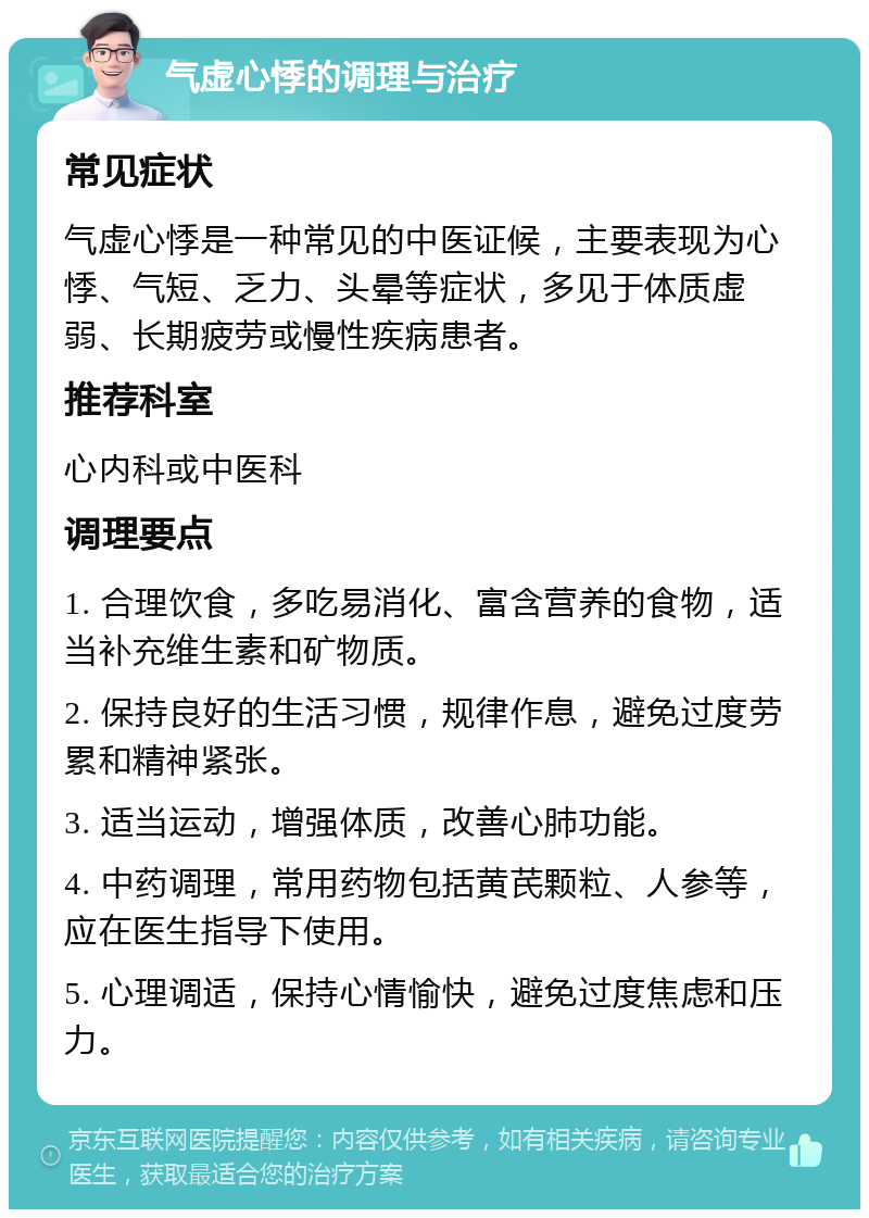 气虚心悸的调理与治疗 常见症状 气虚心悸是一种常见的中医证候，主要表现为心悸、气短、乏力、头晕等症状，多见于体质虚弱、长期疲劳或慢性疾病患者。 推荐科室 心内科或中医科 调理要点 1. 合理饮食，多吃易消化、富含营养的食物，适当补充维生素和矿物质。 2. 保持良好的生活习惯，规律作息，避免过度劳累和精神紧张。 3. 适当运动，增强体质，改善心肺功能。 4. 中药调理，常用药物包括黄芪颗粒、人参等，应在医生指导下使用。 5. 心理调适，保持心情愉快，避免过度焦虑和压力。