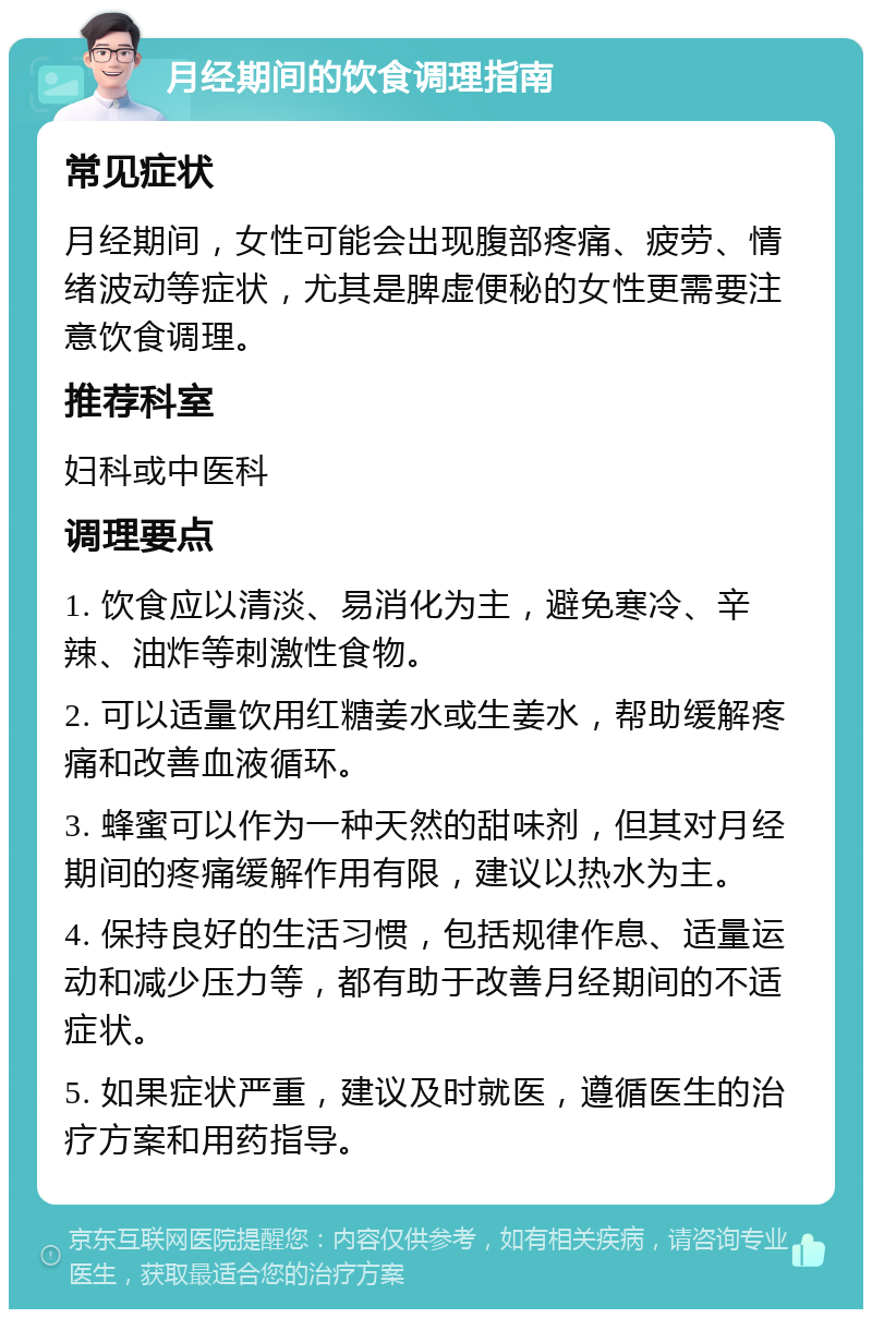 月经期间的饮食调理指南 常见症状 月经期间，女性可能会出现腹部疼痛、疲劳、情绪波动等症状，尤其是脾虚便秘的女性更需要注意饮食调理。 推荐科室 妇科或中医科 调理要点 1. 饮食应以清淡、易消化为主，避免寒冷、辛辣、油炸等刺激性食物。 2. 可以适量饮用红糖姜水或生姜水，帮助缓解疼痛和改善血液循环。 3. 蜂蜜可以作为一种天然的甜味剂，但其对月经期间的疼痛缓解作用有限，建议以热水为主。 4. 保持良好的生活习惯，包括规律作息、适量运动和减少压力等，都有助于改善月经期间的不适症状。 5. 如果症状严重，建议及时就医，遵循医生的治疗方案和用药指导。