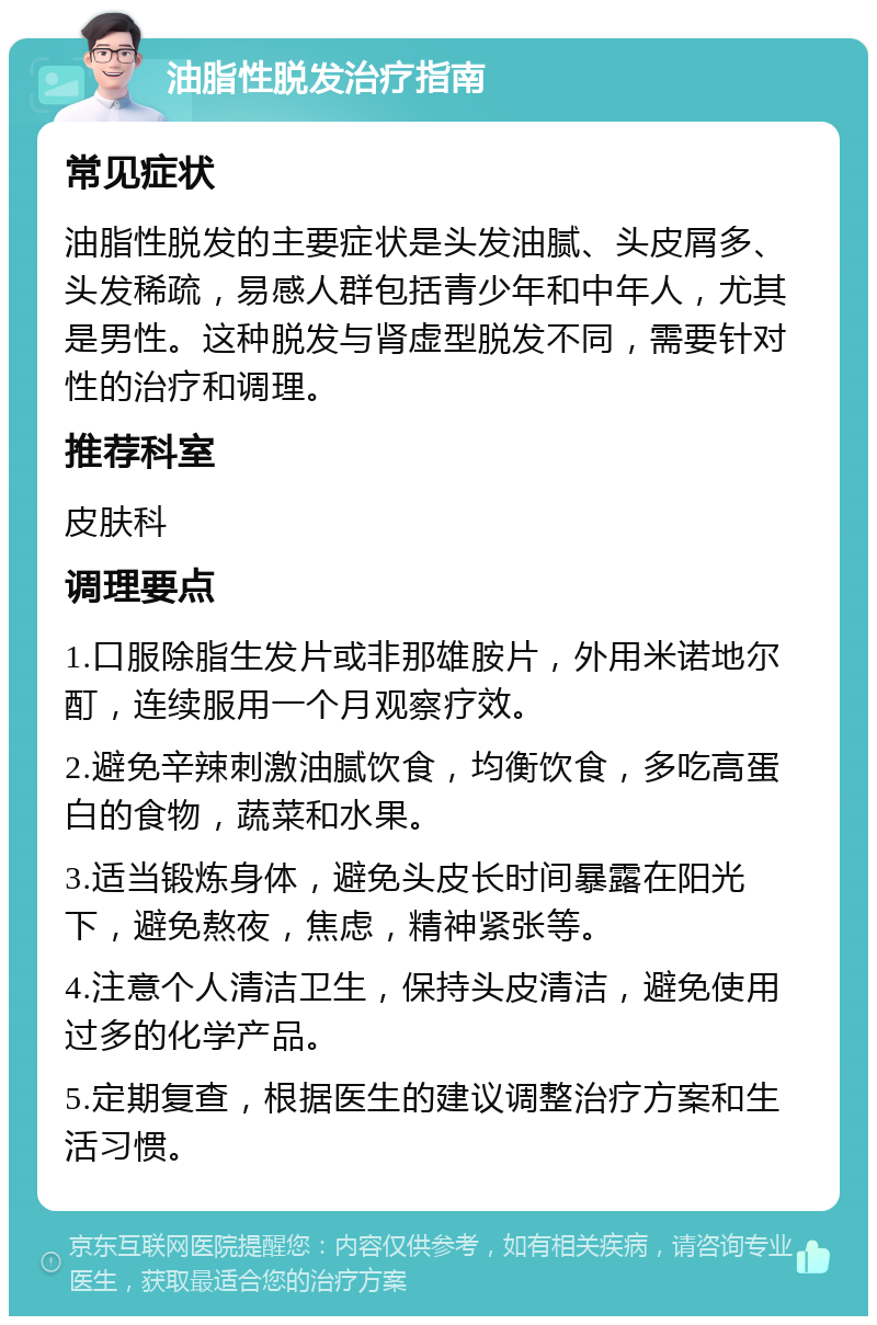 油脂性脱发治疗指南 常见症状 油脂性脱发的主要症状是头发油腻、头皮屑多、头发稀疏，易感人群包括青少年和中年人，尤其是男性。这种脱发与肾虚型脱发不同，需要针对性的治疗和调理。 推荐科室 皮肤科 调理要点 1.口服除脂生发片或非那雄胺片，外用米诺地尔酊，连续服用一个月观察疗效。 2.避免辛辣刺激油腻饮食，均衡饮食，多吃高蛋白的食物，蔬菜和水果。 3.适当锻炼身体，避免头皮长时间暴露在阳光下，避免熬夜，焦虑，精神紧张等。 4.注意个人清洁卫生，保持头皮清洁，避免使用过多的化学产品。 5.定期复查，根据医生的建议调整治疗方案和生活习惯。