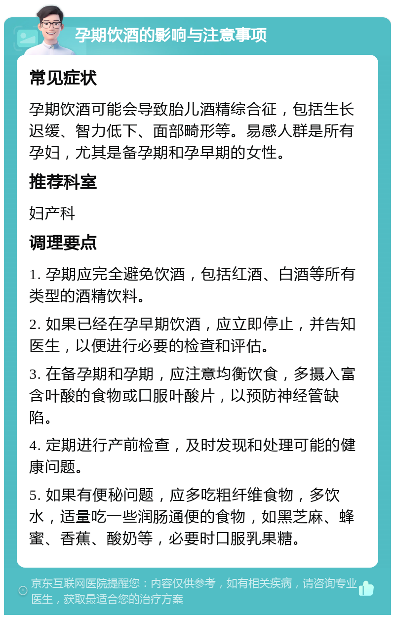 孕期饮酒的影响与注意事项 常见症状 孕期饮酒可能会导致胎儿酒精综合征，包括生长迟缓、智力低下、面部畸形等。易感人群是所有孕妇，尤其是备孕期和孕早期的女性。 推荐科室 妇产科 调理要点 1. 孕期应完全避免饮酒，包括红酒、白酒等所有类型的酒精饮料。 2. 如果已经在孕早期饮酒，应立即停止，并告知医生，以便进行必要的检查和评估。 3. 在备孕期和孕期，应注意均衡饮食，多摄入富含叶酸的食物或口服叶酸片，以预防神经管缺陷。 4. 定期进行产前检查，及时发现和处理可能的健康问题。 5. 如果有便秘问题，应多吃粗纤维食物，多饮水，适量吃一些润肠通便的食物，如黑芝麻、蜂蜜、香蕉、酸奶等，必要时口服乳果糖。