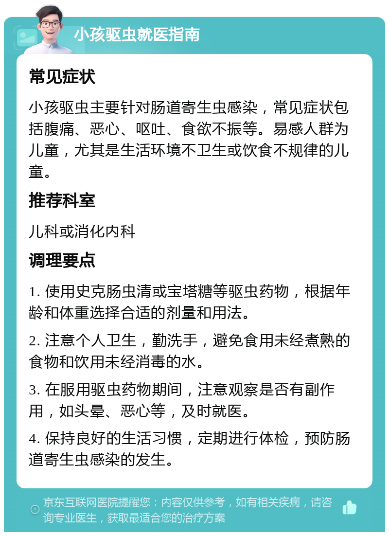 小孩驱虫就医指南 常见症状 小孩驱虫主要针对肠道寄生虫感染，常见症状包括腹痛、恶心、呕吐、食欲不振等。易感人群为儿童，尤其是生活环境不卫生或饮食不规律的儿童。 推荐科室 儿科或消化内科 调理要点 1. 使用史克肠虫清或宝塔糖等驱虫药物，根据年龄和体重选择合适的剂量和用法。 2. 注意个人卫生，勤洗手，避免食用未经煮熟的食物和饮用未经消毒的水。 3. 在服用驱虫药物期间，注意观察是否有副作用，如头晕、恶心等，及时就医。 4. 保持良好的生活习惯，定期进行体检，预防肠道寄生虫感染的发生。