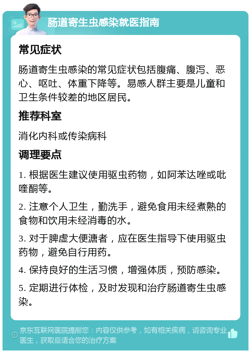 肠道寄生虫感染就医指南 常见症状 肠道寄生虫感染的常见症状包括腹痛、腹泻、恶心、呕吐、体重下降等。易感人群主要是儿童和卫生条件较差的地区居民。 推荐科室 消化内科或传染病科 调理要点 1. 根据医生建议使用驱虫药物，如阿苯达唑或吡喹酮等。 2. 注意个人卫生，勤洗手，避免食用未经煮熟的食物和饮用未经消毒的水。 3. 对于脾虚大便溏者，应在医生指导下使用驱虫药物，避免自行用药。 4. 保持良好的生活习惯，增强体质，预防感染。 5. 定期进行体检，及时发现和治疗肠道寄生虫感染。