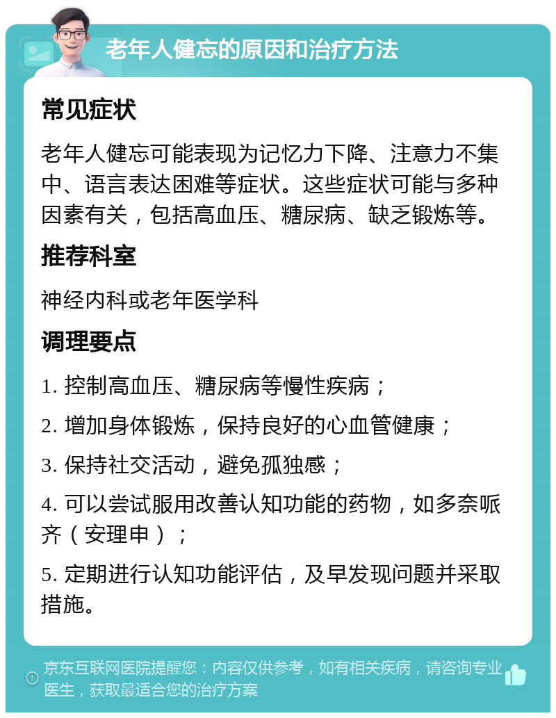 老年人健忘的原因和治疗方法 常见症状 老年人健忘可能表现为记忆力下降、注意力不集中、语言表达困难等症状。这些症状可能与多种因素有关，包括高血压、糖尿病、缺乏锻炼等。 推荐科室 神经内科或老年医学科 调理要点 1. 控制高血压、糖尿病等慢性疾病； 2. 增加身体锻炼，保持良好的心血管健康； 3. 保持社交活动，避免孤独感； 4. 可以尝试服用改善认知功能的药物，如多奈哌齐（安理申）； 5. 定期进行认知功能评估，及早发现问题并采取措施。