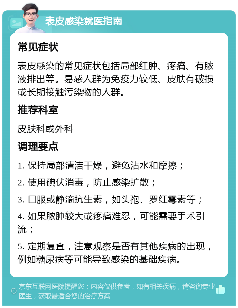 表皮感染就医指南 常见症状 表皮感染的常见症状包括局部红肿、疼痛、有脓液排出等。易感人群为免疫力较低、皮肤有破损或长期接触污染物的人群。 推荐科室 皮肤科或外科 调理要点 1. 保持局部清洁干燥，避免沾水和摩擦； 2. 使用碘伏消毒，防止感染扩散； 3. 口服或静滴抗生素，如头孢、罗红霉素等； 4. 如果脓肿较大或疼痛难忍，可能需要手术引流； 5. 定期复查，注意观察是否有其他疾病的出现，例如糖尿病等可能导致感染的基础疾病。