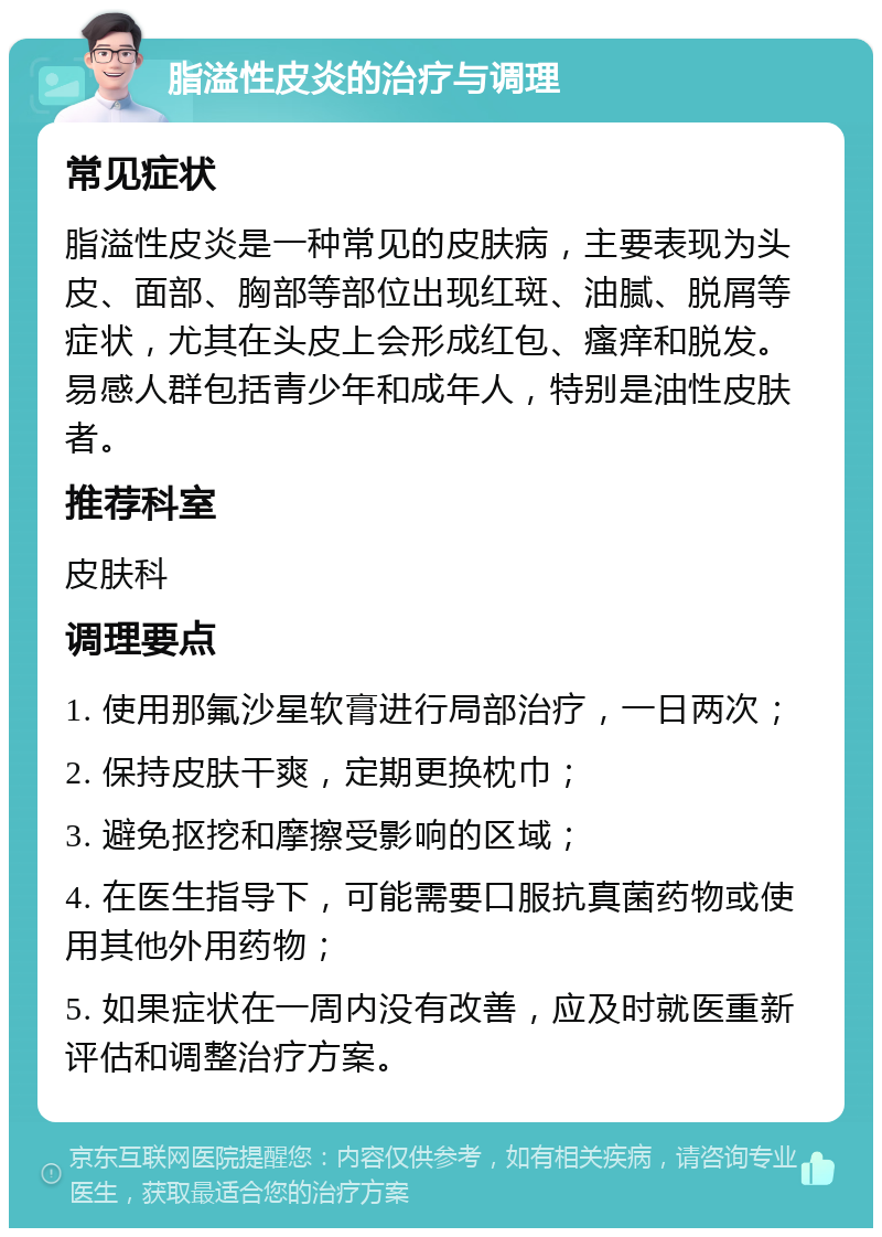 脂溢性皮炎的治疗与调理 常见症状 脂溢性皮炎是一种常见的皮肤病，主要表现为头皮、面部、胸部等部位出现红斑、油腻、脱屑等症状，尤其在头皮上会形成红包、瘙痒和脱发。易感人群包括青少年和成年人，特别是油性皮肤者。 推荐科室 皮肤科 调理要点 1. 使用那氟沙星软膏进行局部治疗，一日两次； 2. 保持皮肤干爽，定期更换枕巾； 3. 避免抠挖和摩擦受影响的区域； 4. 在医生指导下，可能需要口服抗真菌药物或使用其他外用药物； 5. 如果症状在一周内没有改善，应及时就医重新评估和调整治疗方案。