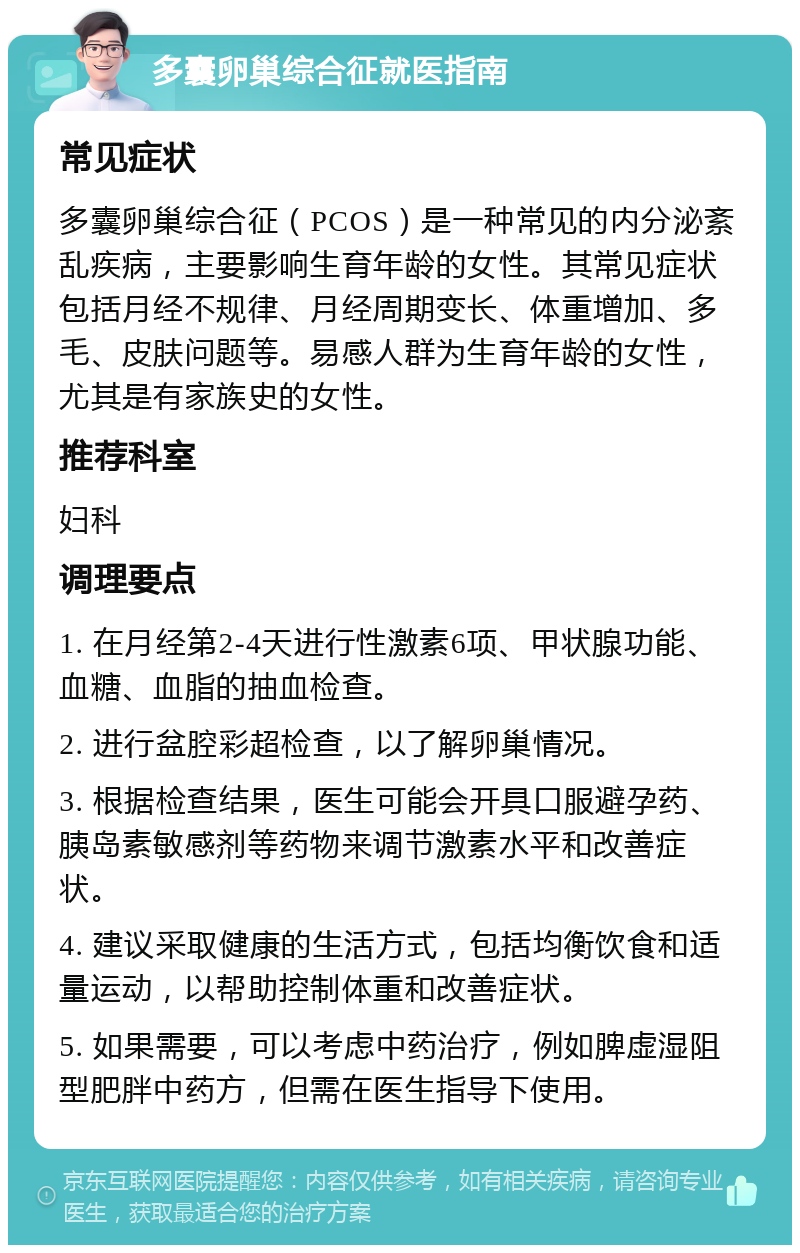 多囊卵巢综合征就医指南 常见症状 多囊卵巢综合征（PCOS）是一种常见的内分泌紊乱疾病，主要影响生育年龄的女性。其常见症状包括月经不规律、月经周期变长、体重增加、多毛、皮肤问题等。易感人群为生育年龄的女性，尤其是有家族史的女性。 推荐科室 妇科 调理要点 1. 在月经第2-4天进行性激素6项、甲状腺功能、血糖、血脂的抽血检查。 2. 进行盆腔彩超检查，以了解卵巢情况。 3. 根据检查结果，医生可能会开具口服避孕药、胰岛素敏感剂等药物来调节激素水平和改善症状。 4. 建议采取健康的生活方式，包括均衡饮食和适量运动，以帮助控制体重和改善症状。 5. 如果需要，可以考虑中药治疗，例如脾虚湿阻型肥胖中药方，但需在医生指导下使用。