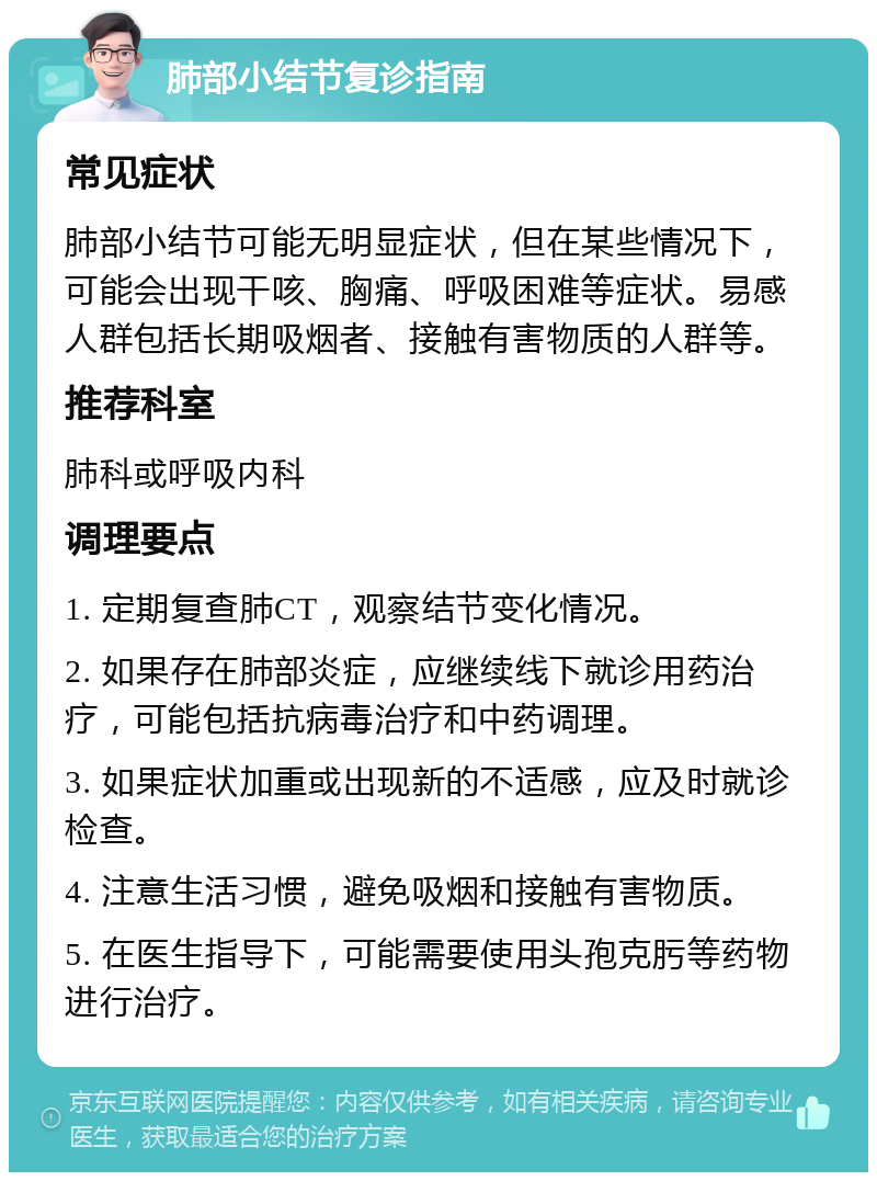 肺部小结节复诊指南 常见症状 肺部小结节可能无明显症状，但在某些情况下，可能会出现干咳、胸痛、呼吸困难等症状。易感人群包括长期吸烟者、接触有害物质的人群等。 推荐科室 肺科或呼吸内科 调理要点 1. 定期复查肺CT，观察结节变化情况。 2. 如果存在肺部炎症，应继续线下就诊用药治疗，可能包括抗病毒治疗和中药调理。 3. 如果症状加重或出现新的不适感，应及时就诊检查。 4. 注意生活习惯，避免吸烟和接触有害物质。 5. 在医生指导下，可能需要使用头孢克肟等药物进行治疗。