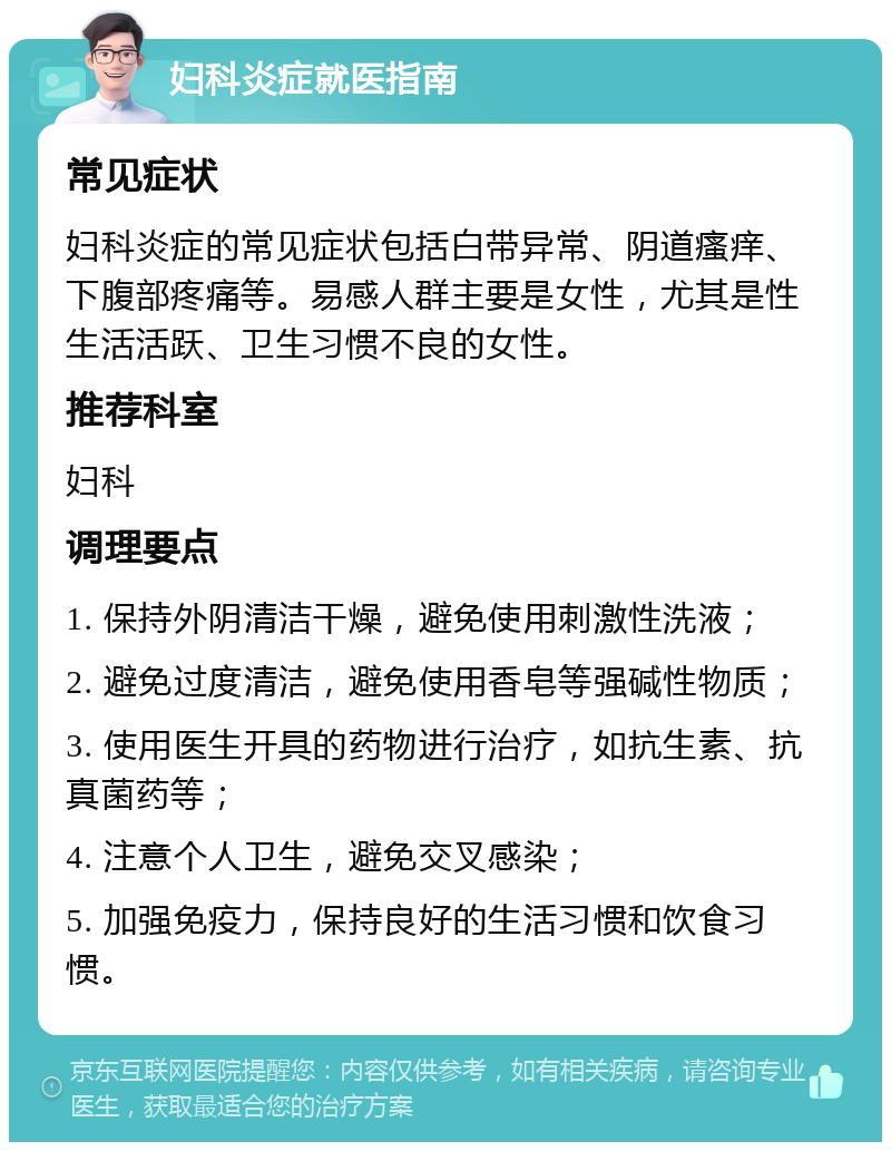 妇科炎症就医指南 常见症状 妇科炎症的常见症状包括白带异常、阴道瘙痒、下腹部疼痛等。易感人群主要是女性，尤其是性生活活跃、卫生习惯不良的女性。 推荐科室 妇科 调理要点 1. 保持外阴清洁干燥，避免使用刺激性洗液； 2. 避免过度清洁，避免使用香皂等强碱性物质； 3. 使用医生开具的药物进行治疗，如抗生素、抗真菌药等； 4. 注意个人卫生，避免交叉感染； 5. 加强免疫力，保持良好的生活习惯和饮食习惯。