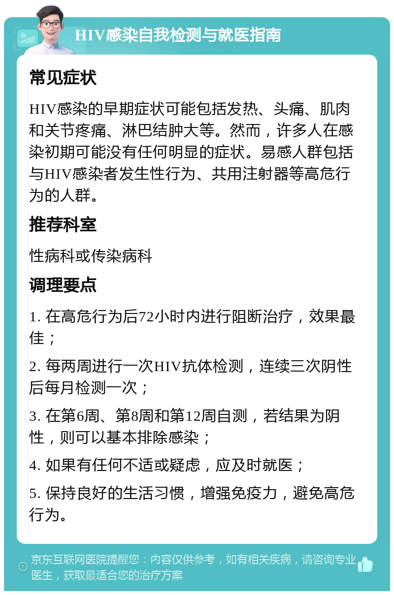 HIV感染自我检测与就医指南 常见症状 HIV感染的早期症状可能包括发热、头痛、肌肉和关节疼痛、淋巴结肿大等。然而，许多人在感染初期可能没有任何明显的症状。易感人群包括与HIV感染者发生性行为、共用注射器等高危行为的人群。 推荐科室 性病科或传染病科 调理要点 1. 在高危行为后72小时内进行阻断治疗，效果最佳； 2. 每两周进行一次HIV抗体检测，连续三次阴性后每月检测一次； 3. 在第6周、第8周和第12周自测，若结果为阴性，则可以基本排除感染； 4. 如果有任何不适或疑虑，应及时就医； 5. 保持良好的生活习惯，增强免疫力，避免高危行为。