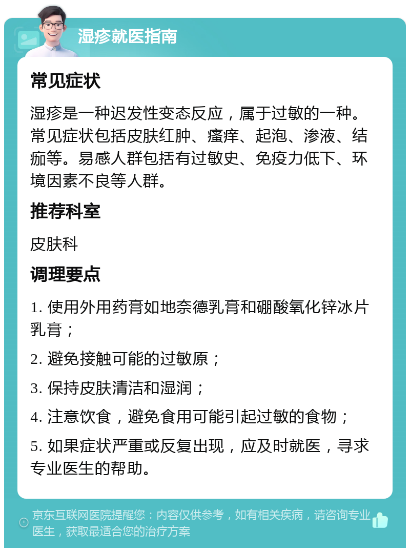 湿疹就医指南 常见症状 湿疹是一种迟发性变态反应，属于过敏的一种。常见症状包括皮肤红肿、瘙痒、起泡、渗液、结痂等。易感人群包括有过敏史、免疫力低下、环境因素不良等人群。 推荐科室 皮肤科 调理要点 1. 使用外用药膏如地奈德乳膏和硼酸氧化锌冰片乳膏； 2. 避免接触可能的过敏原； 3. 保持皮肤清洁和湿润； 4. 注意饮食，避免食用可能引起过敏的食物； 5. 如果症状严重或反复出现，应及时就医，寻求专业医生的帮助。