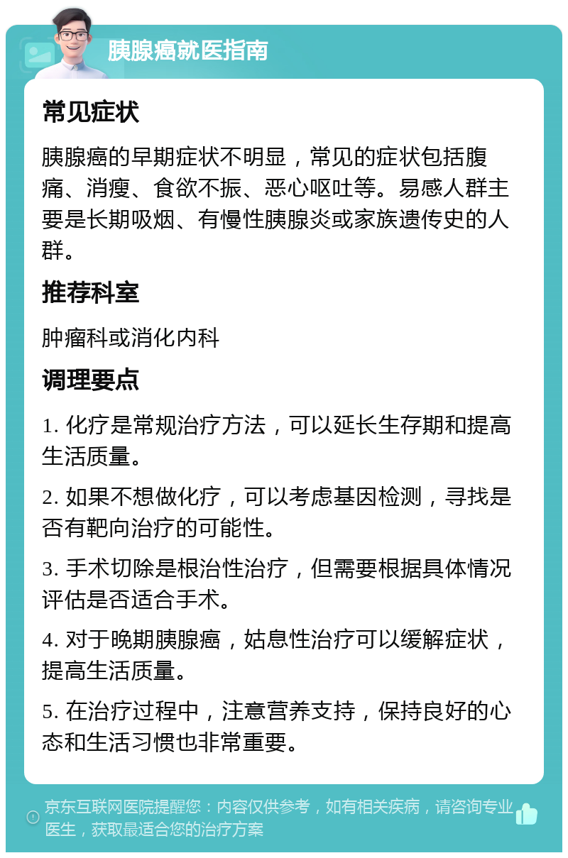 胰腺癌就医指南 常见症状 胰腺癌的早期症状不明显，常见的症状包括腹痛、消瘦、食欲不振、恶心呕吐等。易感人群主要是长期吸烟、有慢性胰腺炎或家族遗传史的人群。 推荐科室 肿瘤科或消化内科 调理要点 1. 化疗是常规治疗方法，可以延长生存期和提高生活质量。 2. 如果不想做化疗，可以考虑基因检测，寻找是否有靶向治疗的可能性。 3. 手术切除是根治性治疗，但需要根据具体情况评估是否适合手术。 4. 对于晚期胰腺癌，姑息性治疗可以缓解症状，提高生活质量。 5. 在治疗过程中，注意营养支持，保持良好的心态和生活习惯也非常重要。